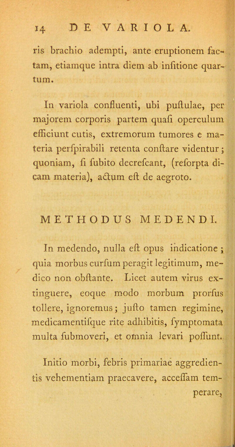 ris brachio adempti, ante eruptionem fac- tam, etiamque intra diem ab infitione quar- tum. In variola confluenti, ubi pullulae, per majorem corporis partem quali operculum efficiunt cutis, extremorum tumores e ma- teria perfpirabili retenta conflare videntur ; quoniam, fi fubito decrefcant, (reforpta di- cam materia), adtum eft de aegroto. METHODUS MEDENDI. In medendo, nulla eft opus indicatione ; quia morbus curfum peragit legitimum, me- dico non obftante. Licet autem virus ex- tinguere, eoque modo morbum prorfus tollere, ignoremus; jufto tamen regimine, medicamentifque rite adhibitis, fymptomata multa fubmoveri, et omnia levari poflunt. Initio morbi, febris primariae aggredien- tis vehementiam praecavere, accedam tem- perare,
