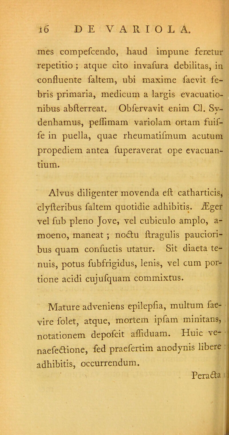 mes compefcendo, haud impune feretur repetitio ; atque cito invafura debilitas, in confluente faltem, ubi maxime faevit fe- bris primaria, medicum a largis evacuatio- nibus abfterreat. Obfervavit enim Cl. Sv- ✓ denhamus, peflimam variolam ortam fuif- fe in puella, quae rheumatifmum acutum propediem antea fuperaverat ope evacuan- tium. Alvus diligenter movenda eft catharticis* clyfteribus faltem quotidie adhibitis. iEger vel fub pleno Jove, vel cubiculo amplo, a- moeno, maneat ; nodlu ftragulis pauciori- bus quam confuetis utatur. Sit diaeta te- nuis, potus fubfrigidus, lenis, vel cum por- tione acidi cujufquam commixtus. Mature adveniens epilepfia, multum fae- vire folet, atque, mortem ipfam minitans, notationem depofcit afliduam. Huic ve- naefedtione, fed praefertim anodynis libere adhibitis, occurrendum. Peradta