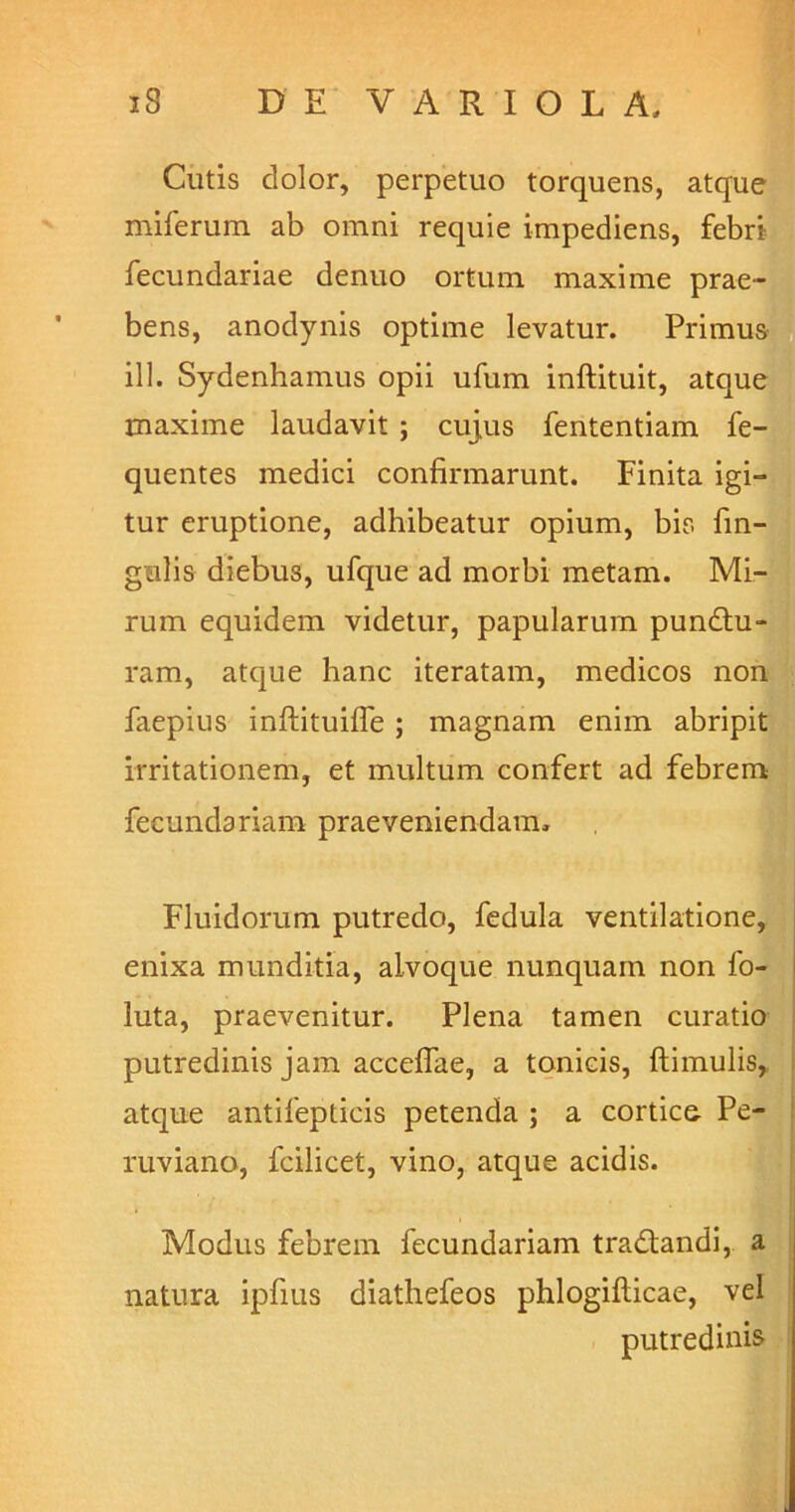 Cutis dolor, perpetuo torquens, atque miferum ab omni requie impediens, febri fecundariae denuo ortum maxime prae- bens, anodynis optime levatur. Primus ill. Sydenhamus opii ufum inftituit, atque maxime laudavit ; cujus fententiam fe- quentes medici confirmarunt. Finita igi- tur eruptione, adhibeatur opium, bis fin- gulis diebus, ufque ad morbi metam. Mi- rum equidem videtur, papularum pundtu- ram, atque hanc iteratam, medicos non faepius inftituiffe ; magnam enim abripit irritationem, et multum confert ad febrem fecundariam praeveniendam. Fluidorum putredo, fedula ventilatione, enixa munditia, alvoque nunquam non fo- luta, praevenitur. Plena tamen curatio putredinis jam acceffae, a tonicis, ftimulis, atque antifepticis petenda ; a cortice Pe- ruviano, fcilicet, vino, atque acidis. Modus febrem fecundariam tradfandi, a natura ipfius diathefeos phlogiflicae, vel putredinis