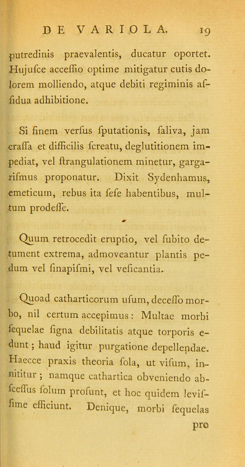 *9 putredinis praevalentis, ducatur oportet. Hujufce acceffio optime mitigatur cutis do- lorem molliendo, atque debiti regiminis af- fidua adhibitione. Si finem verius fputationis, faliva, jain crafia et difficilis fcreatu, deglutitionem im- pediat, vel ftrangulationem minetur, garga- rifmus proponatur. Dixit Sydenhamus, emeticum, rebus ita fele habentibus, mul- tum prodefie. * Quum retrocedit eruptio, vel fubito de- tument extrema, admoveantur plantis pe- dum vel finapifmi, vel veficanda. Quoad catharticorum ufum, decefio mor- bo, nil certum accepimus: Multae morbi fequelae figna debilitatis atque torporis e- dunt; haud igitur purgatione depellendae. Haecce praxis theoria fola, ut vifum, in- nititur ; namque cathartica obveniendo ab- fceflus folum profunt, et lioc quidem levif- fime efficiunt. Denique, morbi fequelas pro