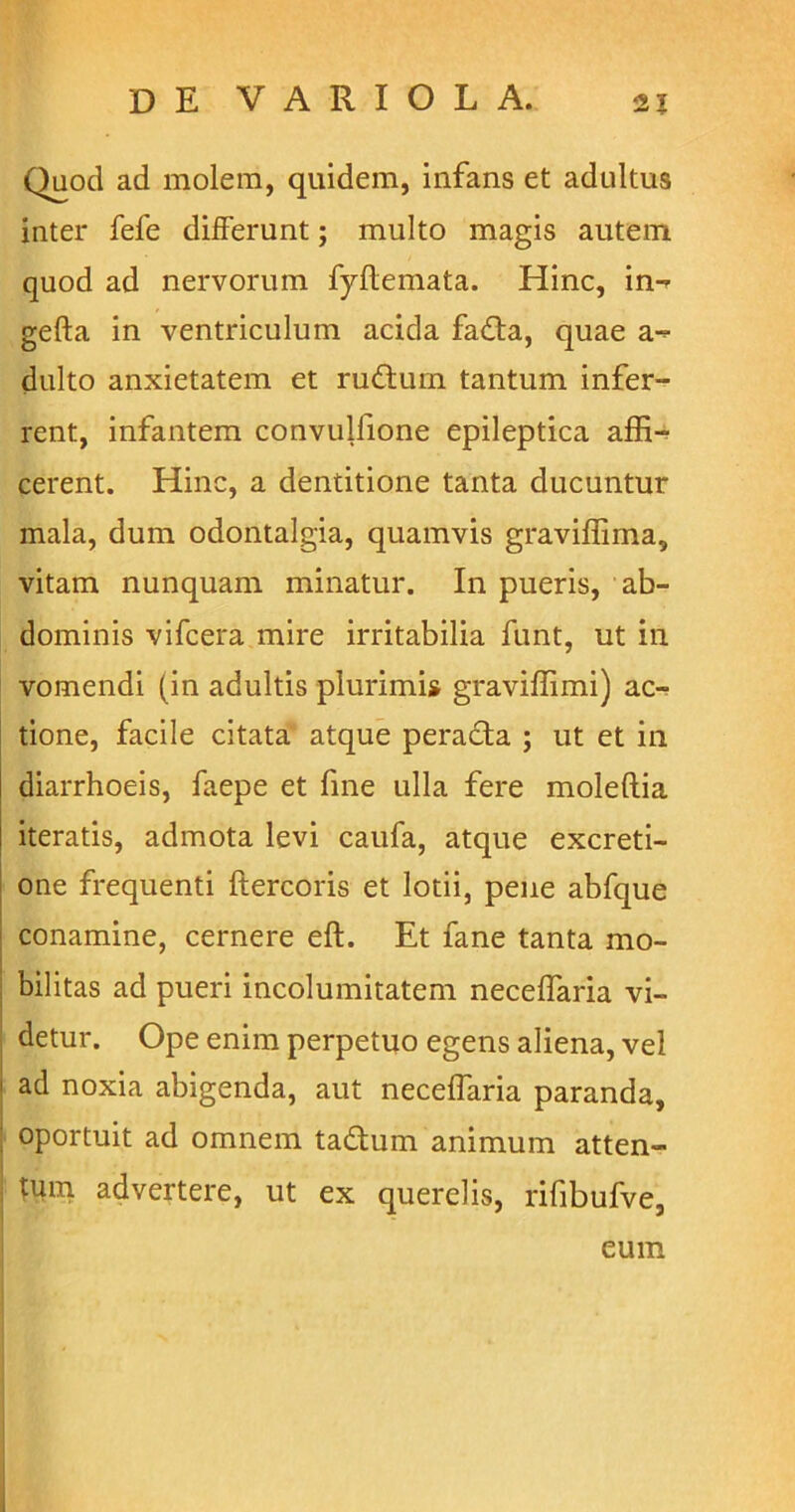 Quod ad molem, quidem, infans et adultus inter fefe differunt; multo magis autem quod ad nervorum fyflemata. Hinc, in- gefta in ventriculum acida fada, quae a- dulto anxietatem et ruftum tantum infer- rent, infantem convulfione epileptica affi- cerent. Hinc, a dentitione tanta ducuntur mala, dum odontalgia, quamvis graviffima, vitam nunquam minatur. In pueris, ab- dominis vifcera mire irritabilia funt, ut in vomendi (in adultis plurimi» graviffimi) ac- tione, facile citata atque peracta ; ut et in diarrhoeis, faepe et fine ulla fere moleftia iteratis, admota levi caufa, atque excreti- one frequenti ftercoris et lotii, pene abfque conamine, cernere eft. Et fane tanta mo- bilitas ad pueri incolumitatem neceffaria vi- detur. Ope enim perpetuo egens aliena, vel ' ad noxia abigenda, aut neceffaria paranda, oportuit ad omnem tadum animum atten- , tum advertere, ut ex querelis, rifibufve,