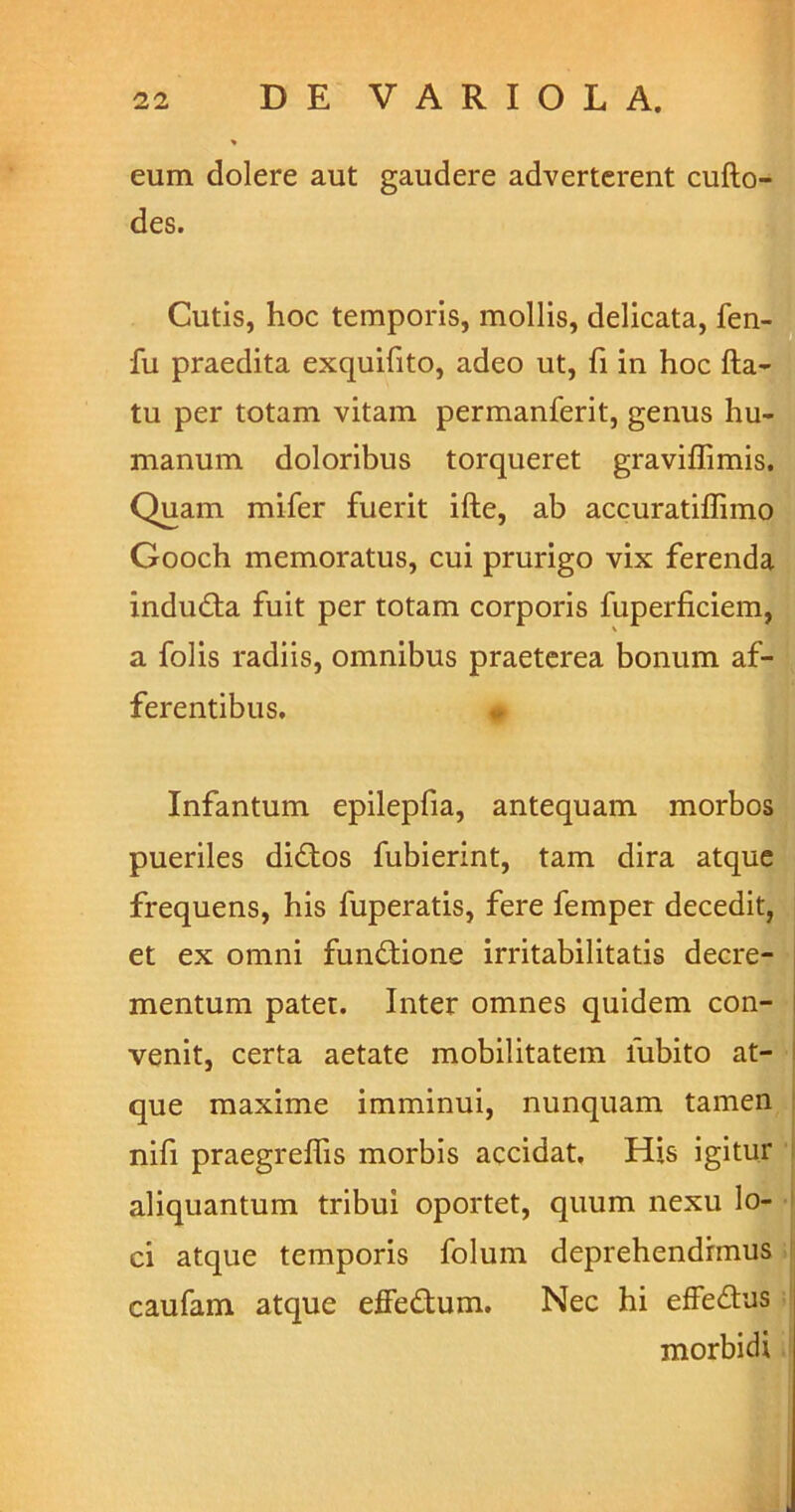eum dolere aut gaudere adverterent cufto- des. Cutis, hoc temporis, mollis, delicata, fen- fu praedita exquifito, adeo ut, fi in hoc fla- tu per totam vitam permanferit, genus hu- manum doloribus torqueret graviffimis. Quam mifer fuerit ifte, ab accuratiffimo Gooch memoratus, cui prurigo vix ferenda induda fuit per totam corporis fuperficiem, a folis radiis, omnibus praeterea bonum af- ferentibus. Infantum epilepfia, antequam morbos pueriles didos fubierint, tam dira atque frequens, his fuperatis, fere femper decedit, et ex omni functione irritabilitatis decre- mentum patet. Inter omnes quidem con- venit, certa aetate mobilitatem lubito at- que maxime imminui, nunquam tamen nifi praegreffis morbis accidat. His igitur aliquantum tribui oportet, quum nexu lo- ci atque temporis folum deprehendimus caufam atque effedum. Nec hi effedus morbidi