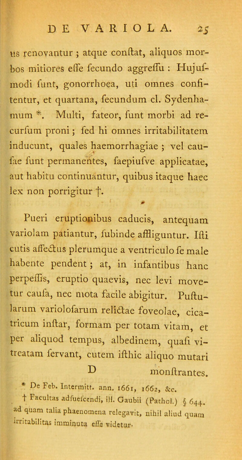 lis renovantur ; atque condat, aliquos mor- bos mitiores efife fecundo aggreffu : Hujuf- modi funt, gonorrhoea, uti omnes confi- tentur, et quartana, fecundum cl. Sydenha- mum *. Multi, fateor, funt morbi ad re- curfum proni; fed hi omnes irritabilitatem inducunt, quales haemorrhagiae ; vel cau- lae funt permanentes, faepiufve applicatae, aut habitu continuantur, quibus itaque haec lex non porrigitur f. - ' * Pueri eruptionibus caducis, antequam variolam patiantur, fubinde affliguntur. Ifti cutis affe&us plerumque a ventriculo fe male habente pendent; at, in infantibus hanc perpeffis, eruptio quaevis, nec levi move- tur caufa, nec mota facile abigitur. Pullu- larum variolofarum relidtae foveolae, cica- tricum inftar, formam per totam vitam, et per aliquod tempus, albedinem, quafi vi- tiatam fervant, cutem ifthic aliquo mutari L> monftrantes. * De Feb. Intermitt. ann. 1661, 1662, &c. t Facultas adfuelcendi, ili. Gaubii (Pathcl.) § 644. ad quam talia phaenomena relegavit, nihil aliud quam irritabilitas imminuta cffe videtur-
