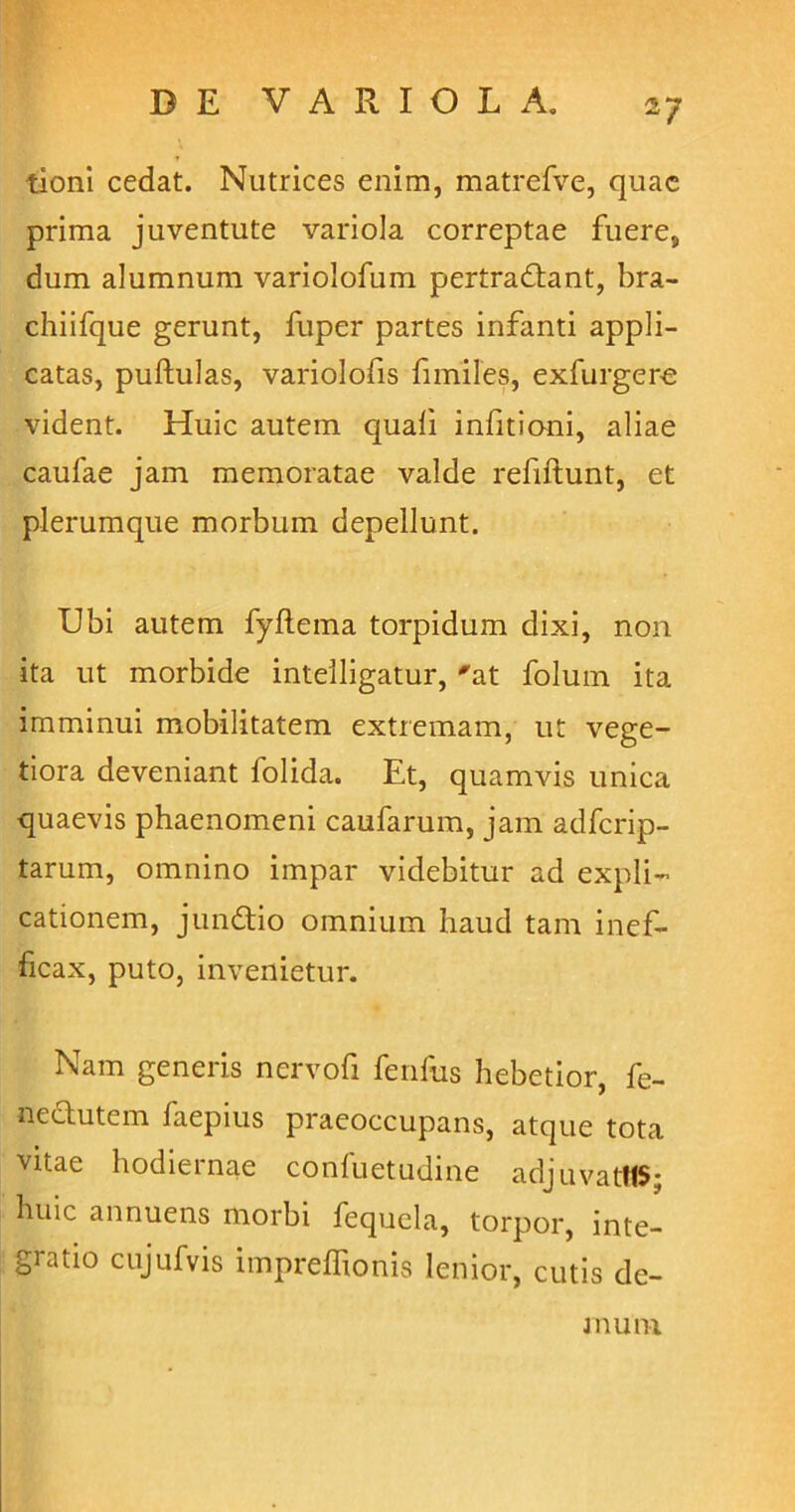 tioni cedat. Nutrices enim, matrefve, quae prima juventute variola correptae fuere, dum alumnum variolofum pertradtant, bra- chiifque gerunt, fuper partes infanti appli- catas, pullulas, variolofis fimiles, exfurgere vident. Huic autem quali infitioni, aliae caulae jam memoratae valde refiltunt, et plerumque morbum depellunt. Ubi autem fyftema torpidum dixi, non ita ut morbide intelligatur, 'at folum ita imminui mobilitatem extremam, ut vege- tiora deveniant folida. Et, quamvis unica quaevis phaenomeni caufarum, jam adfcrip- tarum, omnino impar videbitur ad expli- cationem, jundtio omnium haud tam inef- ficax, puto, invenietur. Nam generis nervofi fenfus hebetior, fe- nectutem laepius praeoccupans, atque tota vitae hodiernae conluetudine adjuvatttS; huic annuens morbi fequcla, torpor, inte- gratio cujufvis impreffionis lenior, cutis de- mum