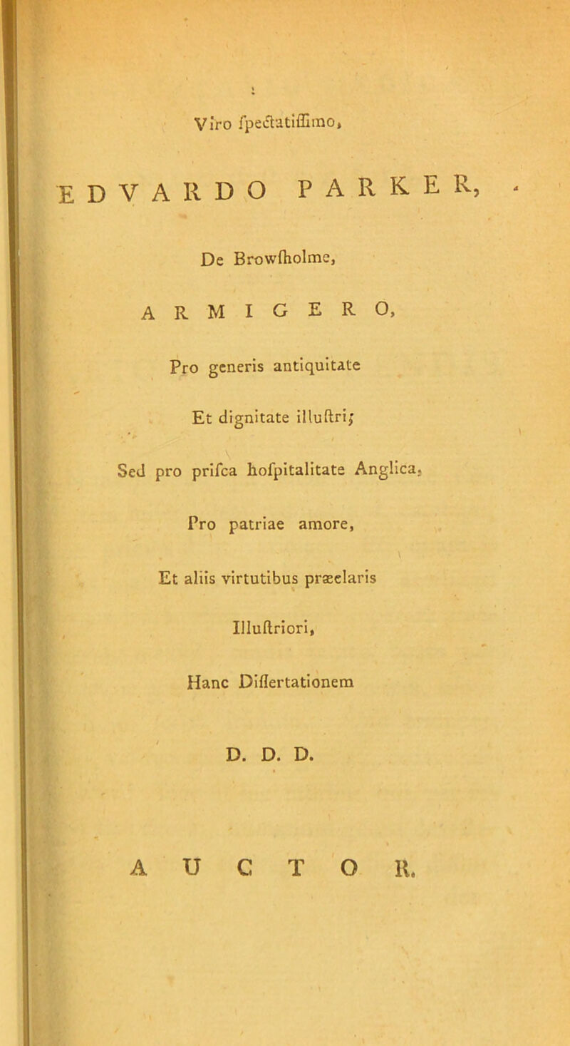 Viro fpe&atiffimo, D V A II D O PARKER, De Browftiolme, armigero, Pro generis antiquitate Et dignitate illuftri,’ V'-;. Sed pro prifca hofpitalitate Anglica. Pro patriae amore, Et aliis virtutibus prseelaris Illuftriori, Hanc Diflertationem D. D. D. A U C T O 11.