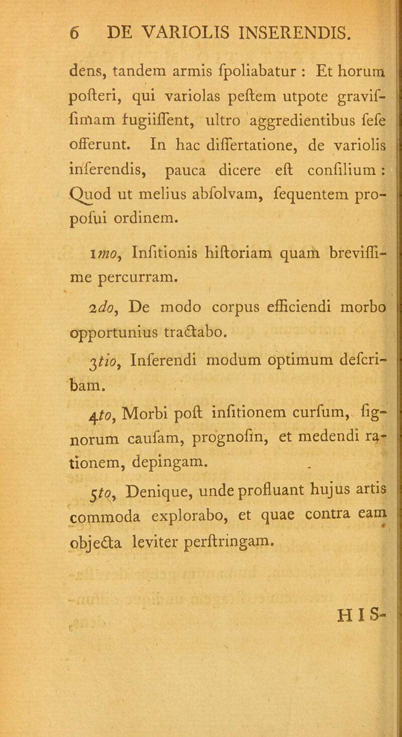 dens, tandem armis fpoliabatur : Et horum pofteri, qui variolas peftem utpote gravif- fimam fugiiffent, ultro aggredientibus fefe offerunt. In hac differtatione, de variolis inferendis, pauca dicere eft confilium: Quod ut melius abfolvam, fequentem pro- pofui ordinem. imo, Infitionis hiftoriam quam breviffi- me percurram. 2do. De modo corpus efficiendi morbo opportunius tradtabo. ^tio. Inferendi modum optimum defcri- bam. 4to, Morbi poft infitionem curfum, fig- norum caufam, prognofin, et medendi ra- tionem, depingam. §to. Denique, unde profluant hujus artis commoda explorabo, et quae contra eam objedla leviter perftringam. t HIS-