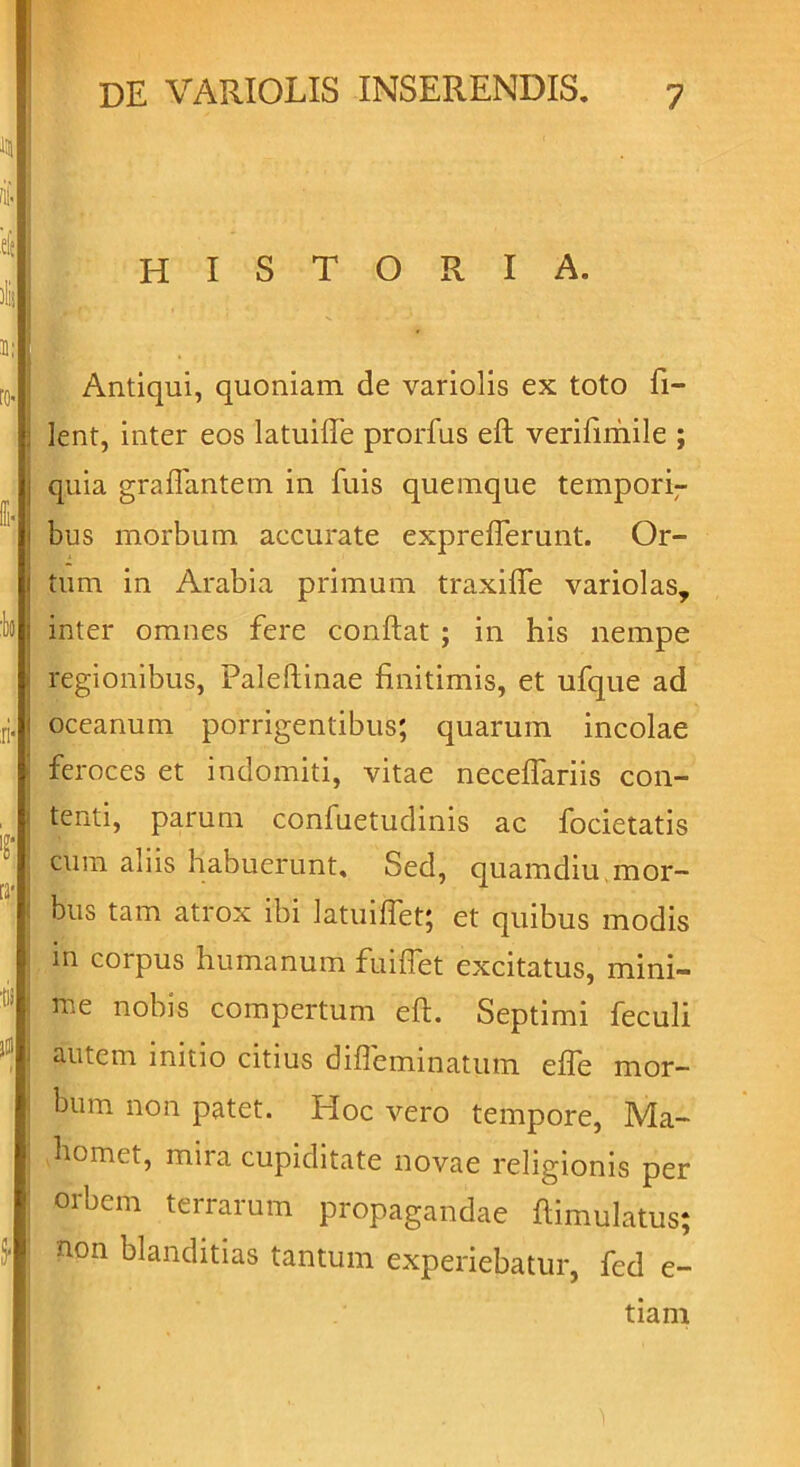 historia. Antiqui, quoniam de variolis ex toto fi- lent, inter eos latuiffe prorfus eft verifimile ; quia graflantem in fuis quemque temporir bus morbum accurate expreflerunt. Or- tum in Arabia primum traxi fle variolas, inter omnes fere conflat ; in his nempe regionibus, Paleflinae finitimis, et ufque ad oceanum porrigentibus; quarum incolae feroces et indomiti, vitae neceffariis con- tenti, parum confuetudinis ac focietatis cum aliis habuerunt. Sed, quamdiu mor- bus tam atrox ibi latuiffet; et quibus modis in corpus humanum fuiflet excitatus, mini- me nobis compertum eft. Septimi feculi autem mitio citius difleminatum efte mor- bum non patet. Hoc vero tempore, Ma- homet, mira cupiditate novae religionis per orbem terrarum propagandae ftimulatus; non blanditias tantum experiebatur, fed e- tiam