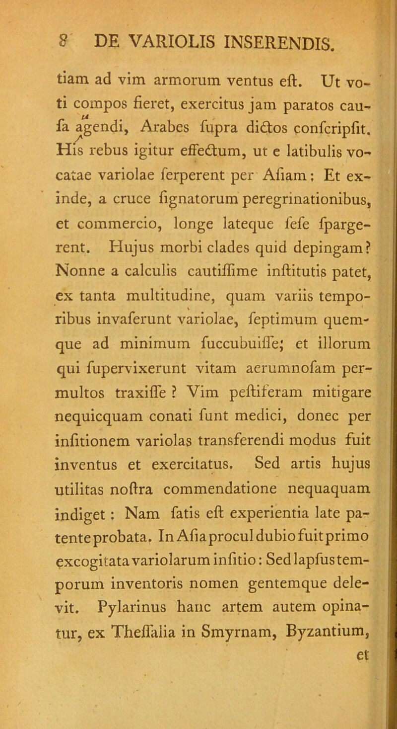 tiam ad vim armorum ventus eft. Ut vo- ti compos fieret, exercitus jam paratos cau- fa agendi, Arabes fupra di&os confcripfit. His rebus igitur effe&um, ut e latibulis vo- catae variolae ferperent per Afiam; Et ex- inde, a cruce lignatorum peregrinationibus, et commercio, longe lateque fefe fparge- rent. Elujus morbi clades quid depingam? Nonne a calculis cautiflime inftitutis patet, ex tanta multitudine, quam variis tempo- ribus invaferunt variolae, feptimum quem- que ad minimum fuccubuilfe; et illorum qui fupervixerunt vitam aerumnofam per- multos traxifle ? Vim peltiferam mitigare nequicquam conati funt medici, donec per infitionem variolas transferendi modus fuit inventus et exercitatus. Sed artis hujus utilitas noltra commendatione nequaquam indiget : Nam fatis eft experientia late pa- tente probata. In Afiaprocul dubio fuit primo excogitatavariolaruminfitio: Sedlapfustem- porum inventoris nomen gentemque dele- vit. Pylarinus hanc artem autem opina- tur, ex Thellalia in Smyrnam, Byzantium, et