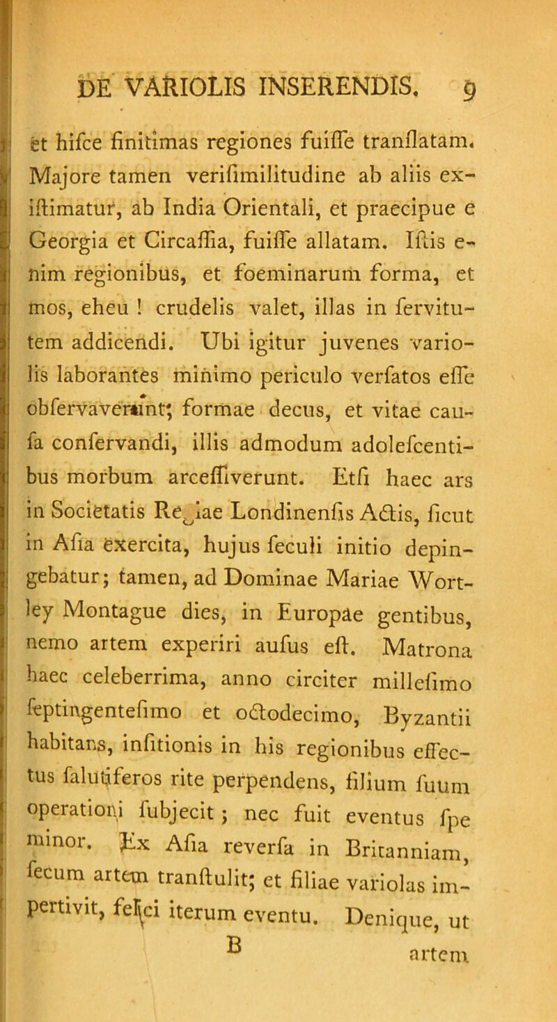 et hifce finitimas regiones fuiffe tranflatam. Majore tamen verifimilitudine ab aliis ex- iftimatur, ab India Orientali, et praecipue e Georgia et Circaflia, fuifTe allatam. Iftis e- nim regionibus, et foeminarum forma, et mos, eheu ! crudelis valet, illas in fervitu- tem addicendi. Ubi igitur juvenes vario- lis laborantes minimo periculo verfatos efle obfervavemnt; formae decus, et vitae cau- la confervandi, illis admodum adolefcenti- bus morbum arcefflverunt. Etfi haec ars in Societatis Redae Londinenfis Adis, ficut in Afia exercita, hujus feculi initio depin- gebatur; tamen, ad Dominae Mariae Wort- ley Montague dies, in Europae gentibus, nemo artem experiri aufus eft. Matrona haec celeberrima, anno circiter millefimo fcptingentefimo et ododecimo, Byzantii habitans, infitionis in his regionibus effec- tus falutiferos rite perpendens, filium fuum operationi fubjecit ; nec fuit eventus fpe minor. Ex Afia reverfa in Britanniam, fecum artem tranftulit; et filiae variolas im- pertivit, feljci iterum eventu. Denique, ut ® artem