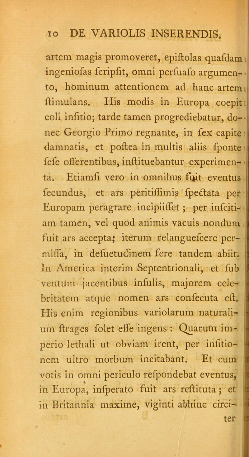 artem magis promoveret, epiftolas quafdam ingeniofas fcripfit, omni perfuafo argumen- to, hominum attentionem ad hanc artem ftimulans. His modis in Europa coepit: coli infitio; tarde tamen progrediebatur, do- nec Georgio Primo regnante, in fex capite damnatis, et poftea in multis aliis fponte fefe offerentibus, inftituebantur experimen-| ta. Etiamfi vero in omnibus fi*it eventus fecundus, et ars peritiflimis fpedtata per Europam peragrare incipiilfet ; per infern- am tamen, vel quod animis vacuis nondum fuit ars accepta; iterum relanguefcere per- rnifla, in defuetudinem fere tandem abiit. ; In America interim Septentrionali, et fub i ventum jacentibus infulis, majorem cele- britatem atque nomen ars confecuta eft. I His enim regionibus variolarum naturali- um ftrages folet efle ingens : Quarum im- perio lethali ut obviam irent, per infitio- nem ultro morbum incitabant. Et cum votis in omni periculo refpondebat eventus, in Europa, infperato fuit ars reftituta ; et in Britannia maxime, viginti abhinc circi- ter