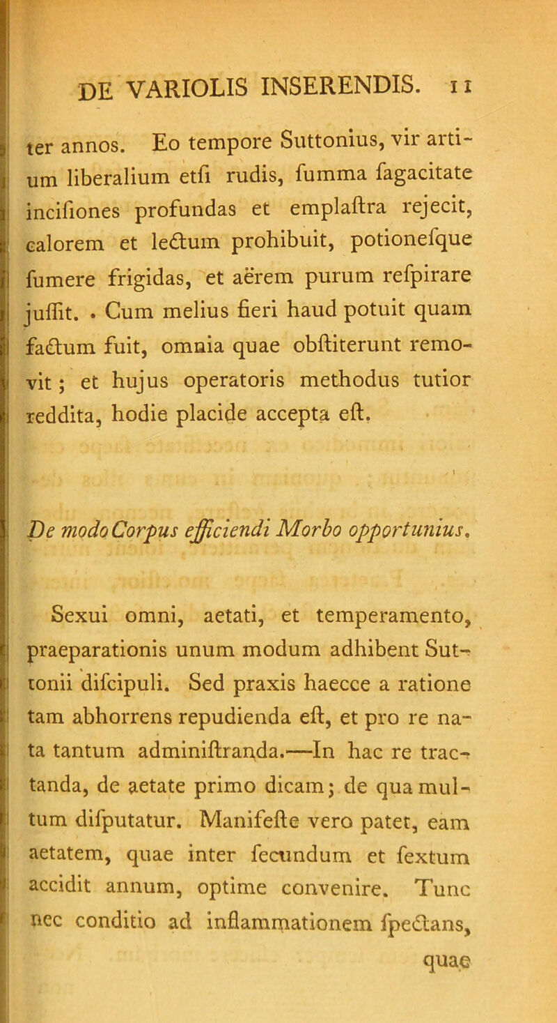 ter annos. Eo tempore Suttonius, vir arti- um liberalium etfi rudis, fumma fagacitate i incifiones profundas et emplaftra rejecit, calorem et ledum prohibuit, potionefque fumere frigidas, et aerem purum refpirare julfit. . Cum melius fieri haud potuit quam fadum fuit, omnia quae obftiterunt remo- vit ; et hujus operatoris methodus tutior reddita, hodie placide accepta eft. De modo Corpus efficiendi Morbo opportunius. Sexui omni, aetati, et temperamento, praeparationis unum modum adhibent Sut- tonii difcipuli. Sed praxis haecce a ratione tam abhorrens repudienda eft, et pro re na- ta tantum adminiftianfla.—In hac re trac- tanda, de aetate primo dicam; de qua mul- tum difputatur. Manifefte vero patet, eam aetatem, quae inter fecundum et fextum accidit annum, optime convenire. Tunc nec conditio ad inflammationem fpedans, quae