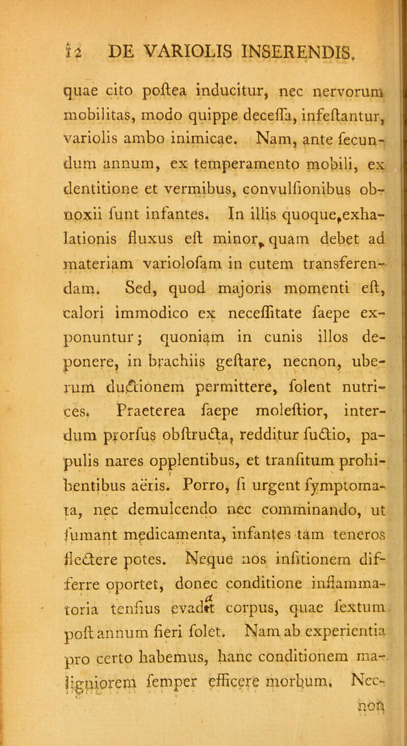 quae cito poftea inducitur, nec nervorum mobilitas, modo quippe decefla, infeflantur, variolis ambo inimicae. Nam, ante fecun- dum annum, ex temperamento mobili, ex dentitione et vermibus, convulfionibus ob- noxii funt infantes. In illis quoquefexha- latiotiis fluxus ell minor^quam debet ad materiam variolofam in cutem transferen- dam. Sed, quod majoris momenti eft, calori immodico ex neceflitate faepe ex- ponuntur ; quoniam in cunis illos de- ponere, in brachiis geftare, necnon, ube- rum du&ionem permittere, folent nutri- ces, Praeterea faepe moleftior, inter- dum prorfu? obftruda, redditur fudio, pa- pulis nares opplentibus, et tranfitum prohi- bentibus aeris. Porro, fi urgent fymptoma- ta, nec demulcendo nec comminando, ut fumant medicamenta, infantes tam teneros fledere potes. Neque nos infltionern dif- ferre oportet, donec conditione inflamma- toria tenfius evadft corpus, quae lextum poft annum fieri folet. Nam ab experientia pro certo habemus, hanc conditionem ma- ligniorem femper efficere morbum, Ncc- non