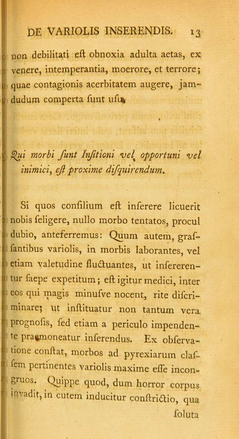 c; non debilitati eft obnoxia adulta aetas, ex ; venere, intemperantia, moerore, et terrore; u quae contagionis acerbitatem augere, jam- t dudujn comperta funt uft% | Qui morbi funt hfitioni vel% opportuni vel inimici, ef proxime difquirendwn. Si quos confilium eft inferere licuerit nobis feligere, nullo morbo tentatos, procul dubio, anteferremus: Quum autem, graf- fantibus variolis, in morbis laborantes, vel etiam valetudine flu&uantes, ut infereren- tur faepe expetitum; eft igitur medici, inter j eos qui magis minufve nocent, rite difcri- minare; ut inftituatur non tantum vera, prognofis, fed etiam a periculo impenden- te praemoneatur inferendus. Ex obferva- ■ tione conftat, morbos ad pyrexiarum claf- I fem pertinentes variolis maxime efle incon- | gruos. Quippe quod, dum horror corpus f invadit, in cutem inducitur conftriaio, qua foluta