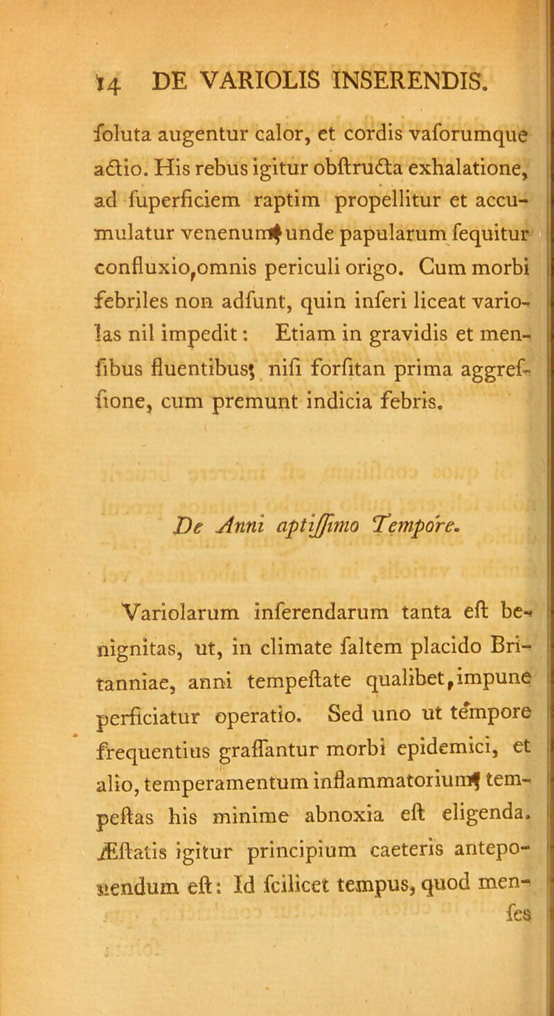 foluta augentur calor, et cordis vaforumque adio. His rebus igitur obftruda exhalatione, ad fuperficiem raptim propellitur et accu- mulatur venenum^unde papularum fequitur confiuxiofomnis periculi origo. Cum morbi febriles non adfunt, quin inferi liceat vario- las nil impedit: Etiam in gravidis et men- fibus fluentibus*, nifi forfitan prima aggref- fione, cum premunt indicia febris. De Anni aptijfimo Tempore. Variolarum inferendarum tanta eft be«> nignitas, ut, in climate faltem placido Bri- tanniae, anni tempeftate qualibet,impune perficiatur operatio. Sed uno ut tempore frequentius graflantur morbi epidemici, et alio, temperamentum inflammatorium^ tem- peftas his minime abnoxia eft eligenda. iEftatis igitur principium caeteris antepo- nendum eft: Id fcilicet tempus, quod men- fes