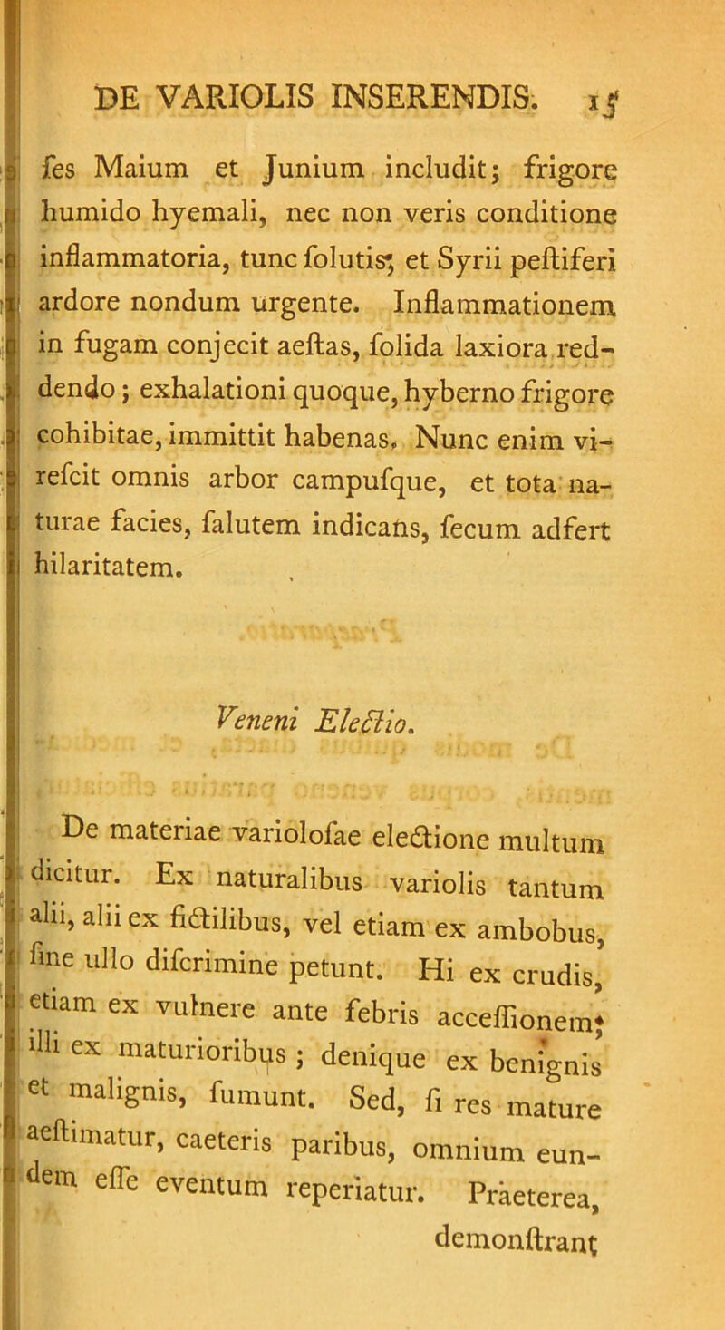 fes Maium et Junium includit; frigore humido hyemali, nec non veris conditione inflammatoria, tunc folutis*, et Syrii peltiferi ardore nondum urgente. Inflammationem in fugam conjecit aeftas, folida laxiora red- dendo ; exhalationi quoque, hyberno frigore cohibitae, immittit habenas. Nunc enim vi- refcit omnis arbor campufque, et tota na- turae facies, falutem indicans, fecum adfert hilaritatem. Veneni Electio. De materiae variololae eledtione multum dicitur. Ex naturalibus variolis tantum alii, aln ex fidilibus, vel etiam ex ambobus, fine ullo difcrimine petunt. Hi ex crudis* etiam ex vulnere ante febris acceffionem} fili ex maturioribus ; denique ex benignis ^ malignis, fumunt. Sed, fi res mature aeftimatur, caeteris paribus, omnium eun- dem e fle eventum repefiatur. Praeterea, demonftrant