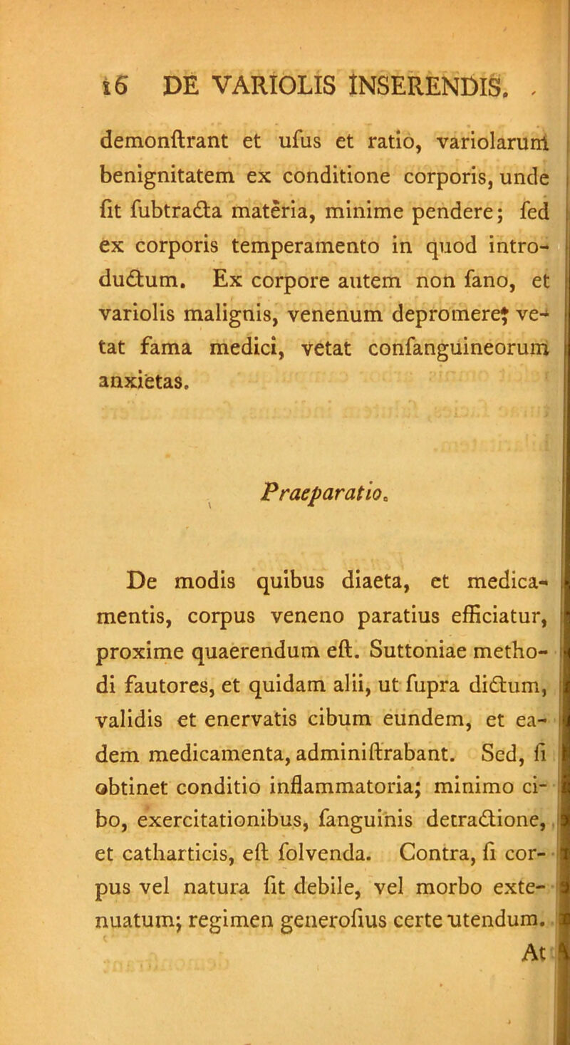 demonftrant et ufus et ratio, variolarurrt benignitatem ex conditione corporis, unde fit fubtrada materia, minime pendere; fed ex corporis temperamento in quod intro- dudum. Ex corpore autem non fano, et variolis malignis, venenum depromere} ve- tat fama medici, vetat confanguineorum anxietas. Praeparatio. De modis quibus diaeta, et medica- mentis, corpus veneno paratius efficiatur, proxime quaerendum eft. Suttoniae metho- di fautores, et quidam alii, ut fupra didum, validis et enervatis cibum eundem, et ea- dem medicamenta, adminiftrabant. Sed, fi obtinet conditio inflammatoria; minimo ci- bo, exercitationibus, fanguinis detradione, et catharticis, eft folvenda. Contra, fi cor- pus vel natura fit debile, vel morbo exte- nuatum; regimen generoftus certe utendum. At