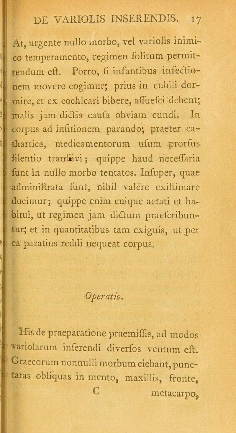 At, urgente nullo morbo, vel variolis inimi- co temperamento, regimen folitum permit- tendum eft. Porro, fi infantibus infedio- nem movere cogimur; prius in cubili dor- mire, et ex cochleari bibere, afluefci debent; malis jam diftis' caufa obviam eundi. In corpus ad infitionem parando; praeter ca- thartica, medicamentorum ufum prorfus filentio tranliivi; quippe haud neceftaria funt in nullo morbo tentatos. Infuper, quae adminiftrata funt, nihil valere exiftimare ducimur; quippe enim cuique aetati et ha- bitui, ut regimen jam dictum praefcribun- tur; et in quantitatibus tam exiguis, ut per ea paratius reddi nequeat corpus. Operatio. His de praeparatione praemiffis, ad modos hariolarum inferendi diverfos ventum eft. Graecorum nonnulli morbum ciebant, punc- tas obliquas in mento, maxillis, fronte, E metacarpo,