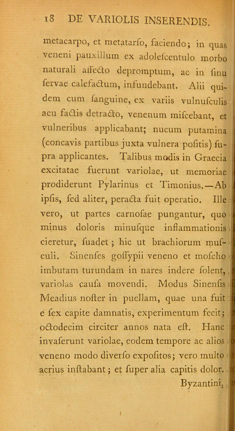 t metacarpo, et metatarfo, faciendo; in quas veneni pauxillum ex adolefcentulo morbo naturali atfedo depromptum, ac in fmu fervae calefadum, infundebant. Alii qui- dem cum fanguine, ex variis vulnufculis acu fadis detrado, venenum mifcebant, et vulneribus applicabant; nucum putamina (concavis partibus juxta vulnera pofitis) fu- pra applicantes. Talibus modis in Graecia excitatae fuerunt variolae, ut memoriae prodiderunt Pylarinus et Timonius.—Ab ipfis, fed aliter, perada fuit operatio. Ille vero, ut partes carnofae pungantur, quo I minus doloris minufque inflammationis cieretur, fuadet ; hic ut brachiorum muf- culi. Sinenfes gofiypii veneno et mofcho imbutam turundam in nares indere folent, variolas caufa movendi. Modus Sinenfis Meadius nofter in puellam, quae una fuit d fex capite damnatis, experimentum fecit; ododecim circiter annos nata efl. Hanc invaferunt variolae, eodem tempore ac alios ! veneno modo diverfo expofitos; vero multo acrius inflabant; et fuper alia capitis dolor. Byzantini5 i