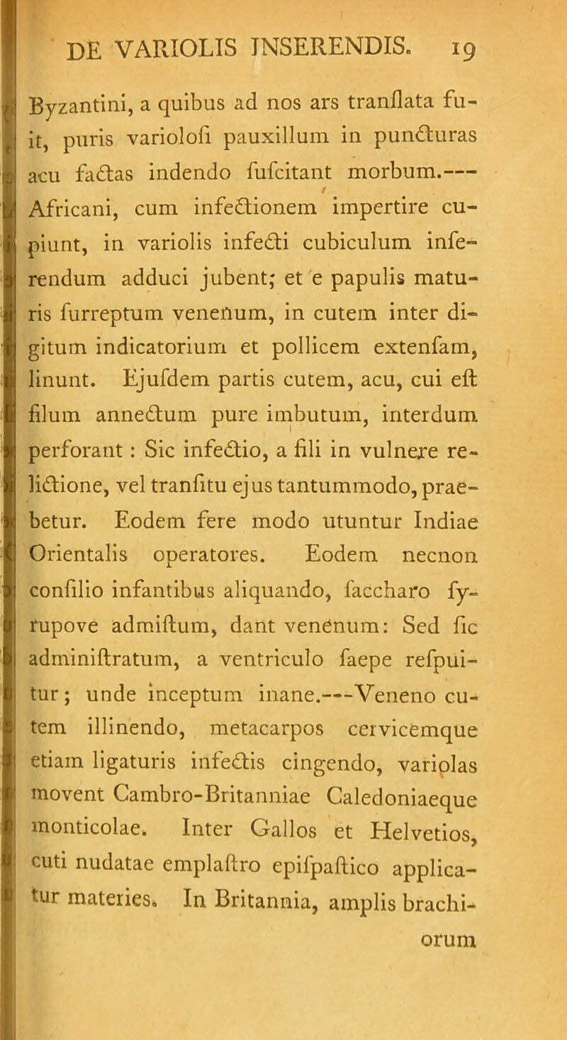 Byzantini, a quibus ad nos ars tranilata fu- it, puris variolofi pauxillum in punffcuras acu fadtas indendo fufcitant morbum.— t Africani, cum infeftionem impertire cu- piunt, in variolis infedli cubiculum infe- rendum adduci jubent; et e papulis matu- ris furreptum venenum, in cutem inter di- gitum indicatorium et pollicem extenfam, linunt. Ejufdem partis cutem, acu, cui eft filum annedtum pure imbutum, interdum perforant : Sic infedtio, a fili in vulnere re- lidtione, vel tranfitu ejus tantummodo, prae- betur. Eodem fere modo utuntur Indiae Orientalis operatores. Eodem necnon confilio infantibus aliquando, laccharo fy- rupove admiftum, dant venenum: Sed fic adminiftratum, a ventriculo faepe refpui- tur ; unde inceptum inane.—Veneno cu- tem illinendo, metacarpos ceivicemque etiam ligaturis infe&is cingendo, variplas movent Cambro-Britanniae Caledoniaeque monticolae. Inter Gallos et Helvetios, cuti nudatae emplaftro epifpaftico applica- tur materies. In Britannia, amplis brachi- orum