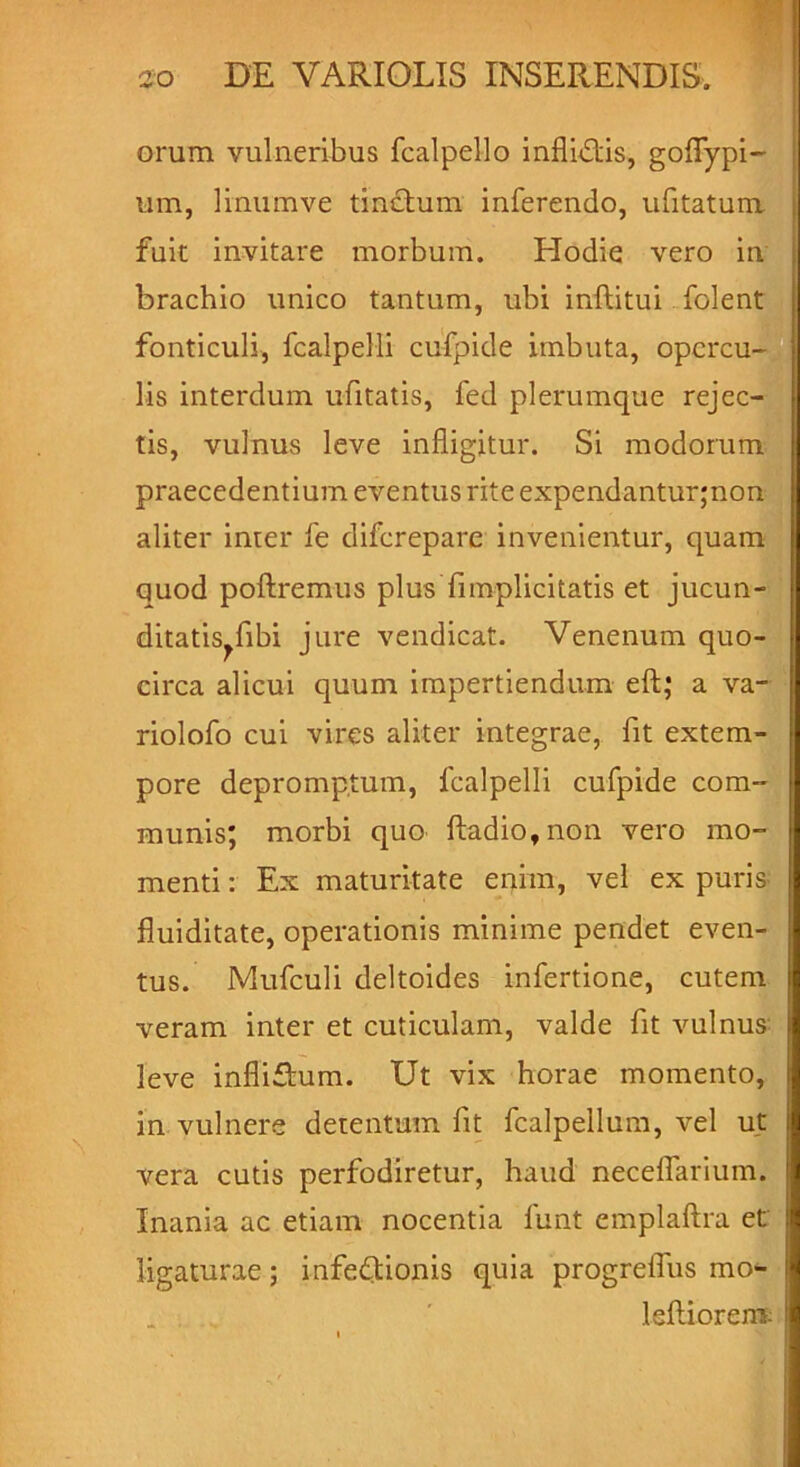 orum vulneribus fcalpello infligis, goflypi- um, linum ve tinctum inferendo, ufitatum fuit invitare morbum. Hodie vero in brachio unico tantum, ubi inftitui folent fonticuli, fcalpelli cufpide imbuta, opercu- lis interdum ufitatis, fed plerumque rejec- tis, vulnus leve infligitur. Si modorum praecedentium eventus rite expendantur,non aliter inter fe diferepare invenientur, quam quod poliremus plus {implicitatis et jucun- ditatis^ fibi jure vendicat. Venenum quo- circa alicui quum impertiendum eft; a va- riolofo cui vires aliter integrae, fit extem- pore depromptum, fcalpelli cufpide com- munis; morbi quo ftadio,non vero mo- menti : Ex maturitate enim, vel ex puris fluiditate, operationis minime pendet even- tus. Mufculi deltoides infertione, cutem veram inter et cuticulam, valde fit vulnus leve infliftum. Ut vix horae momento, in vulnere detentum fit fcalpellum, vel ut vera cutis perfodiretur, haud necefiarium. Inania ac etiam nocentia funt emplaftra et ligaturae; infedionis quia progrelTus mo- leftiorem: