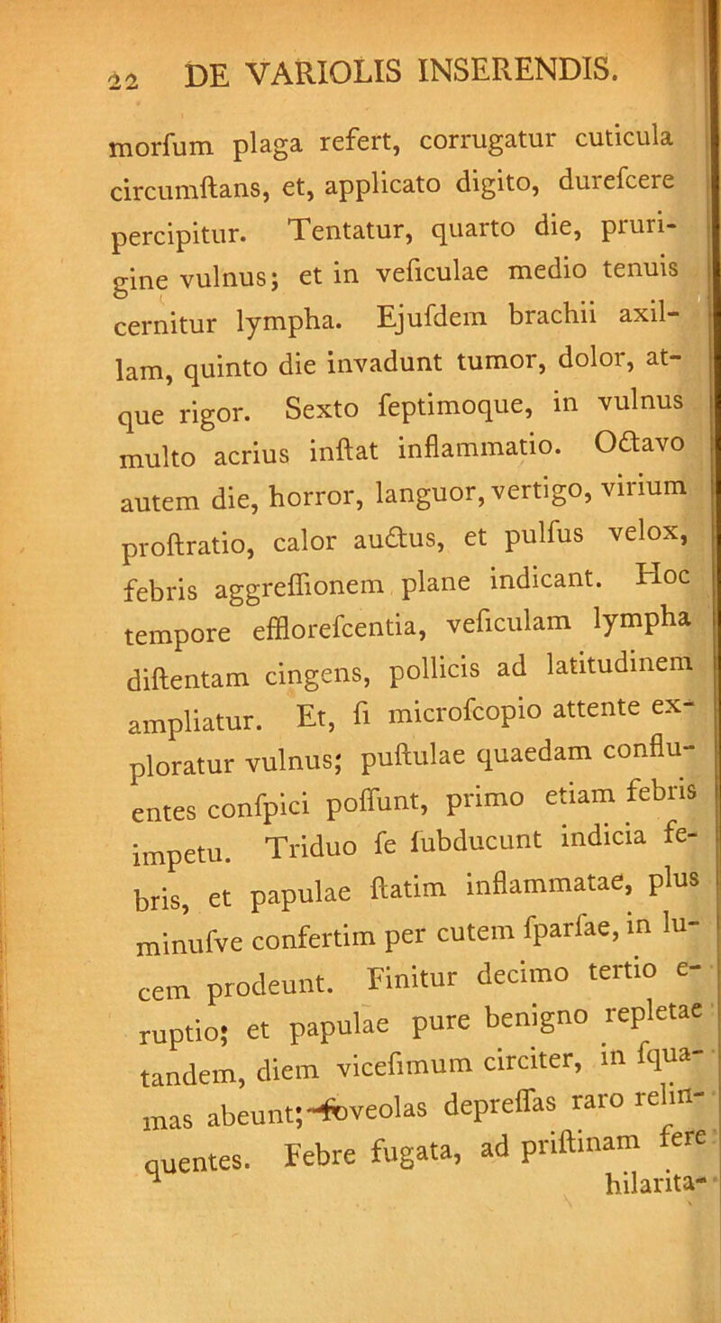 tnorfum plaga refert, corrugatur cuticula circumflans, et, applicato digito, duiefcere percipitur. Tentatur, cjuaito die, pruri- gine vulnus; et in veficulae medio tenuis cernitur lympha. Ejufdem brachii axil- lam, quinto die invadunt tumor, dolor, at- que rigor. Sexto feptimoque, in vulnus multo acrius inflat inflammatio. Oftavo autem die, horror, languor, vertigo, virium ! proftratio, calor audus, et pulfus velox, febris aggreflionem plane indicant. Hoc tempore efflorefcentia, veficulam lympha diftentam cingens, pollicis ad latitudinem ampliatur. Et, fi microfcopio attente ex- ploratur vulnus; puftulae quaedam conflu- entes confpici poffunt, primo etiam febris impetu. Triduo fe fubducunt indicia fe- bris, et papulae ftatim inflammatae, plus minufve confertim per cutem fpariae, m lu- cem prodeunt. Finitur decimo tertio e- ruptio; et papulae pure benigno repletae tandem, diem vicefimum circiter, in fqua mas abeunt;-foveolas depreffas raro relin- quentes. Febre fugata, ad pnftmam fere