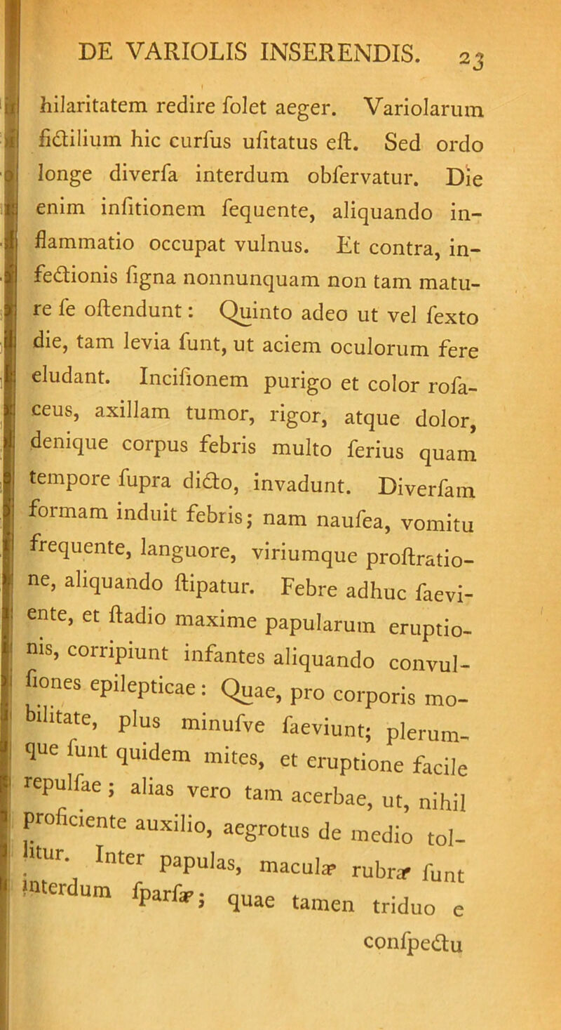 23 hilaritatem redire folet aeger. Variolarum fidilium hic curfus ufitatus eft. Sed ordo longe diverfa interdum obfervatur. Die enim infitionem fequente, aliquando in- flammatio occupat vulnus. Et contra, in- fedionis figna nonnunquam non tam matu- re fe oftendunt: Quinto adeo ut vel fexto die, tam levia funt, ut aciem oculorum fere eludant. Incifionem purigo et color rofa- ceus, axillam tumor, rigor, atque dolor, denique corpus febris multo ferius quam tempore fupra dido, invadunt. Diverfam formam induit febris; nam naufea, vomitu frequente, languore, viriumque proftratio- ne’ Aquando ftipatur. Febre adhuc faevi- ente, et ftadio maxime papularum eruptio- nis, corripiunt infantes aliquando convul- fiones epilepticae: Quae, pro corporis mo- bilitate, plus minufve faeviunt; plerum- que funt qmdem mites, et eruptione facile repulfae ; alias vero tam acerbae, ut, nihil pro iciente auxilio, aegrotus de medio tol- «ur Inter papulaS) maculte rubra> funt tei um fparfar; quae tamen triduo e confpedu