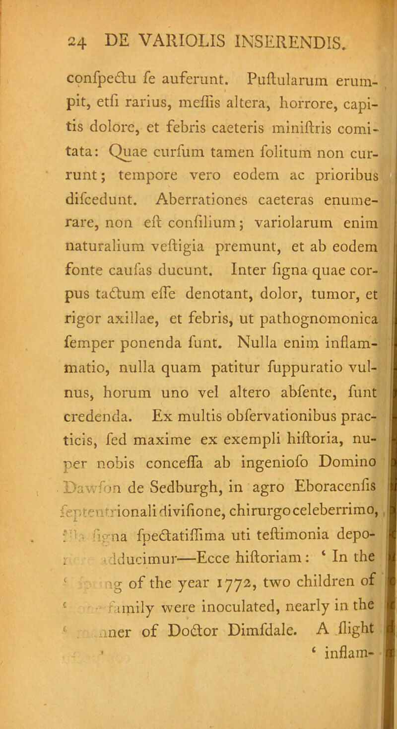 confpedu fe auferunt. Pullularum erum- pit, etfi rarius, meffis altera, horrore, capi- tis dolore, et febris caeteris miniftris comi- tata: Quae curfum tamen folitum non cur- runt ; tempore vero eodem ac prioribus difcedunt. Aberrationes caeteras enume- rare, non ell confilium; variolarum enim naturalium veftigia premunt, et ab eodem fonte caulas ducunt. Inter figna quae cor- pus tadum elfe denotant, dolor, tumor, et rigor axillae, et febris, ut pathognomonica feinper ponenda lunt. Nulla enim inflam- matio, nulla quam patitur fuppuratio vul nus, horum uno vel altero abfente, funt credenda. Ex multis obfervationibus prac- ticis, fed maxime ex exempli hiftoria, nu- per nobis concelfa ab ingeniolo Domino • Davvfon de Sedburgh, in agro Eboracenfis feptentrionalidivifione, chirurgoceleberrimo, : fi<rna fpedatiffima uti teftimonia depo- • Iduamur—Ecce hiftoriam: * In the ng of the year 1772, two children of fimily were inoculated, nearly in the 1 . uner of Dodor Dimfdale. A llight 1 ‘ inflam-