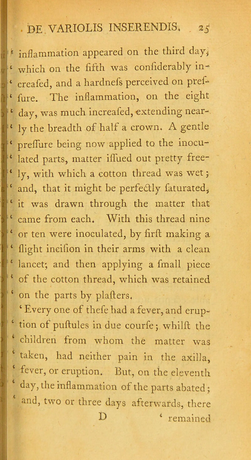 * inflammation appeared on the third day^ 1 which on the fifth was confiderably in- ‘ creafed, and a hardnefs perceived on ptef- * fure. The inflammation, on the eight 1 day, was much increafed, extending near- ‘ ly the breadth of half a crown. A gentle ‘ preflure being now applied to the inocu- 4 lated parts, matter iflued out pretty free- * ly, with which a cotton thread was wet; 4 and, that it might be perfedly faturated, 4 it was drawn through the matter that 4 came from each. With this thread nine 4 or ten were inoculated, by hrft making a 4 flight incifion in their arms with a clean 4 lancet; and then applying a fmall piece 1 of the cotton thread, which was retained 4 on the parts by plafters. 4 Every one of thefe had a fever, and erup- 4 tion of puftules in due courfe; whilft the 4 children from whom the matter was 4 taken, had neither pain in the axilla, 4 fever, or eruption. But, on the eleventh 4 day, the inflammation of the parts abated; and, two or three days afterwards, there D 4 remained