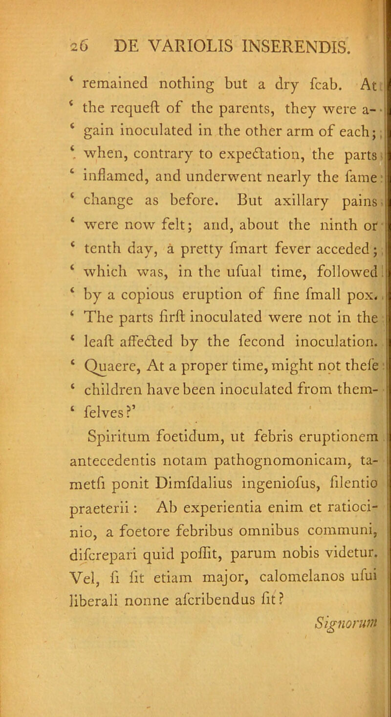 ‘ remained nothing but a dry fcab. At i ‘ the requeft of the parents, they were a- ‘ gain inoculated in the other arm of each;, ‘ when, contrary to expe&ation, the parts inflamed, and underwent nearly the fame ‘ change as before. But axillary pains > ‘ werenowfelt; and, about the ninth or * tenth day, a pretty fmart fever acceded; ‘ which was, in the ufual time, followed' ‘ by a copious eruption of fine fmall pox« ‘ The parts iirft inoculated were not in the ‘ leaft alfeded by the fecond inoculation. £ Quaere, At a proper time, might not thefe ‘ children have been inoculated from them- ‘ felves?’ Spiritum foetidum, ut febris eruptionem antecedentis notam pathognomonicam, ta- metfi ponit Dimfdalius ingeniofus, filentio praeterii: Ab experientia enim et ratioci- nio, a foetore febribus omnibus communi, di/crepari quid poflit, parum nobis videtur. Vel, fi fit etiam major, calomelanos ufui liberali nonne afcribendus fit? Signorum