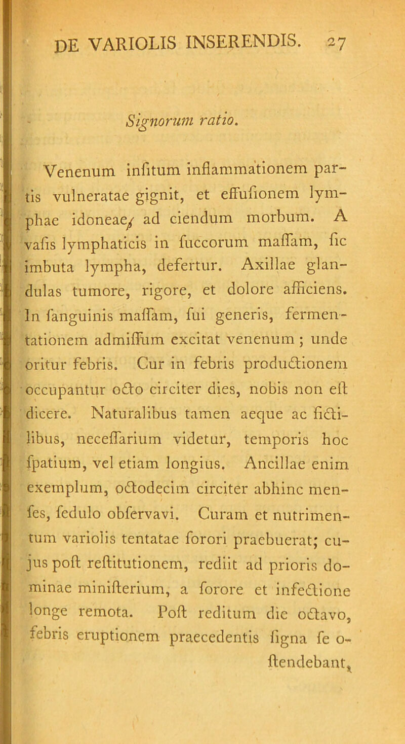 Signorum ratio. Venenum infitum inflammationem par- tis vulneratae gignit, et effufionem lym- phae idoneaey ad ciendum morbum. A vafis lymphaticis in fuccorum maflam, fic imbuta lympha, defertur. Axillae glan- dulas tumore, rigore, et dolore afficiens. In fanguinis maflam, fui generis, fermen- tationem admiffum excitat venenum ; unde oritur febris. Cur in febris produdtionem occupantur ofto circiter dies, nobis non efl dicere. Naturalibus tamen aeque ac ficti- libus, neceflarium videtur, temporis hoc fpatium, vel etiam longius. Ancillae enim exemplum, odtodecim circiter abhinc men- fes, fedulo obfervavi. Curam et nutrimen- tum variolis tentatae forori praebuerat; cu- jus poft reftitutionem, rediit ad prioris do- minae minifterium, a forore et infe&ione longe remota. Poft reditum die odtavo, febris eruptionem praecedentis figna fe o- ftendebant.