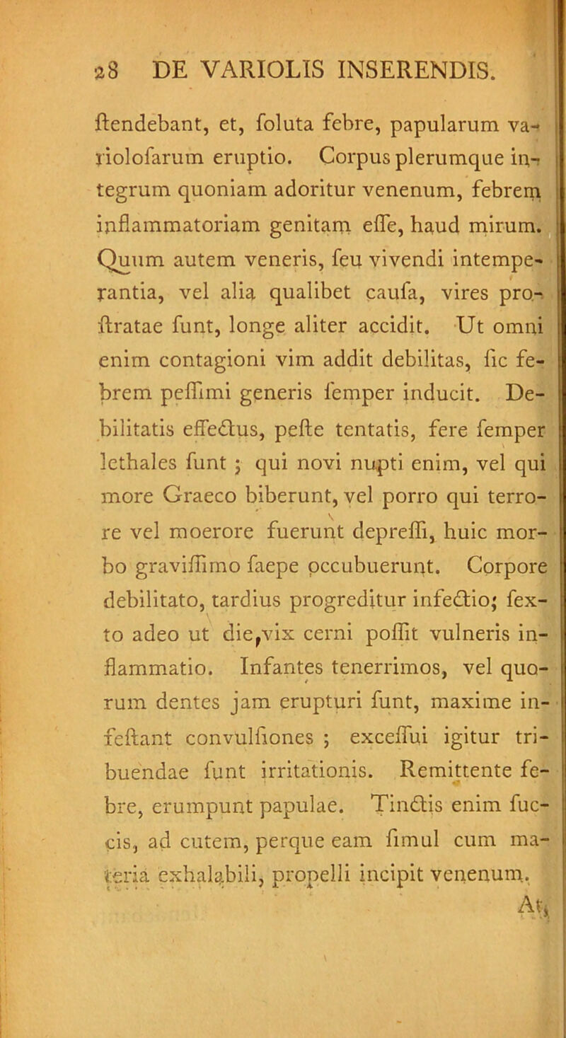 ftendebant, et, foluta febre, papularum va- riolofarum eruptio. Corpus plerumque in- tegrum quoniam adoritur venenum, febrem inflammatoriam genitam efle, haud mirum. Quum autem veneris, feu vivendi intempe- f rantia, vel alia qualibet caufa, vires pro- ftratae funt, longe aliter accidit. Ut omni enim contagioni vim addit debilitas, fic fe- brem peflimi generis femper inducit. De- bilitatis efledtus, pefte tentatis, fere femper lethales funt ; qui novi nupti enim, vel qui more Graeco biberunt, vel porro qui terro- re vel moerore fuerunt depreflfi, huic mor- bo graviflimo faepe pccubuerunt. Corpore debilitato, tardius progreditur infedtio; fex- to adeo ut die,vix cerni poflit vulneris in- flammatio. Infantes tenerrimos, vel quo- rum dentes jam erupturi funt, maxime in- feftant convulfiones ; exceflui igitur tri- buendae funt irritationis. Remittente fe- bre, erumpunt papulae. Tindtis enim fuc- cis, ad cutem, perque eam fimul cum ma- teria exhalabili, propelli incipit venenum. At;