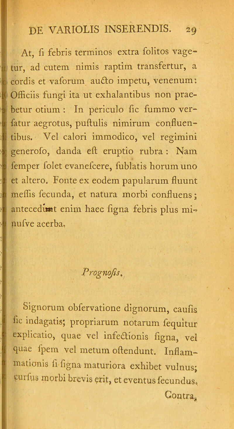 At, fi febris terminos extra folitos vage- tur, ad cutem nimis raptim transfertur, a cordis et vaforum aufto impetu, venenum: Officiis fungi ita ut exhalantibus non prae- betur otium : In periculo fic fummo ver- latur aegrotus, pullulis nimirum confluen- tibus. Vel calori immodico, vel regimini generofo, danda eft eruptio rubra : Nam femper folet evanefcere, fublatis horum uno et altero. Fonte ex eodem papularum fluunt meffis fecunda, et natura morbi confluens; antecedunt enim haec figna febris plus mi«* nufve acerba. Prognofis, Signorum obfervatione dignorum, caufis fic indagatis; propriarum notarum fequitur explicatio, quae vel infe&ionis figna, vel quae fpem vel metum oftendunt. Inflam- mationis fi figna maturiora exhibet vulnus; curfus morbi brevis erit, et eventus fecundus. Contra,,