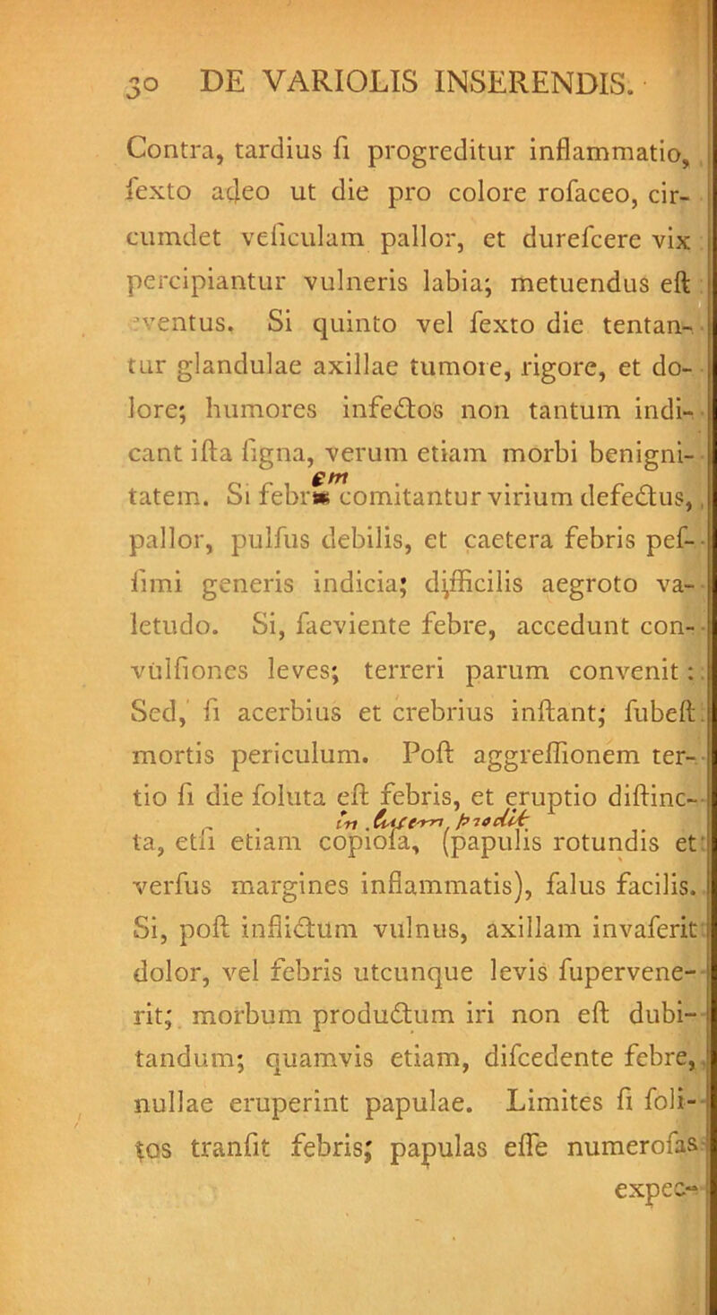 Contra, tardius fi progreditur inflammatio, fexto afleo ut die pro colore rofaceo, cir- cumdet veiiculam pallor, et durefcere vix percipiantur vulneris labia; metuendus eft i ventus. Si quinto vel fexto die tentan- j tur glandulae axillae tumore, rigore, et do- j lore; humores infeftos non tantum indi- cant ifta figna, verum etiam morbi benigni- tatem. Si febrw comitantur virium defe&us, pallor, pulfus debilis, et caetera febris pef- fimi generis indicia; difficilis aegroto va- letudo. Si, faeviente febre, accedunt con- vulfiones leves; terreri parum convenit:, Sed, fi acerbius et crebrius inflant; fubeft. mortis periculum. Poft aggreffionem ter- tio fi die foluta eft febris, et eruptio diftinc- . in . htJ&rri. pitdhfr ta, etii etiam copiola, (papulis rotundis et: verfus margines inflammatis), falus facilis. Si, poft inflifhlm vulnus, axillam invaferit dolor, vel febris utcunque levis fupervene- i rit; morbum produftum iri non eft dubi- tandum; quamvis etiam, difcedente febre, nullae eruperint papulae. Limites fi foli- $os tranfit febris; papulas efle numerofasi expe: