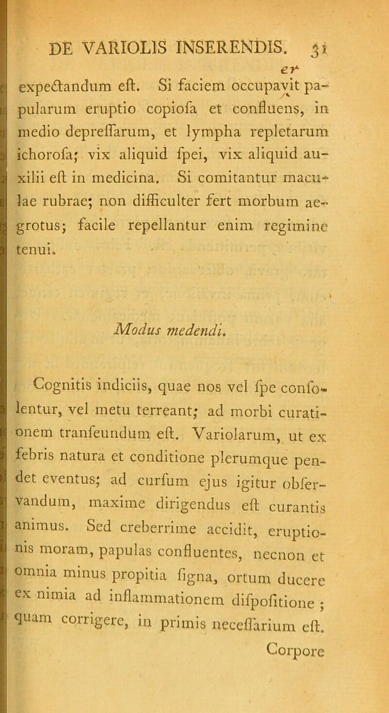 er expeftandum eft. Si faciem occupavit pa- pularum eruptio copiofa et confluens, in medio depreflarum, et lympha repletarum ichorofa; vix aliquid fpei, vix aliquid au- xilii eft in medicina. Si comitantur macu- lae rubrae; non difficulter fert morbum ae- grotus; facile repellantur enim regimine tenui. Modus medendi. \ Cognitis indiciis, quae nos vel fpe confod- ientur, vel metu terreant; ad morbi curati- onem tranfeundum eft. Variolarum, ut ex febris natura et conditione plerumque pen- det eventus; ad curfum ejus igitur obfer- vandum, maxime dirigendus eft curantis animus. Sed creberrime accidit, eruptio- nis moram, papulas confluentes, necnon et omnia minus propitia figna, ortum ducere cx nimia ad inflammationem difpofitione ; quam corrigere, in primis neceffiarium eft! Corpore