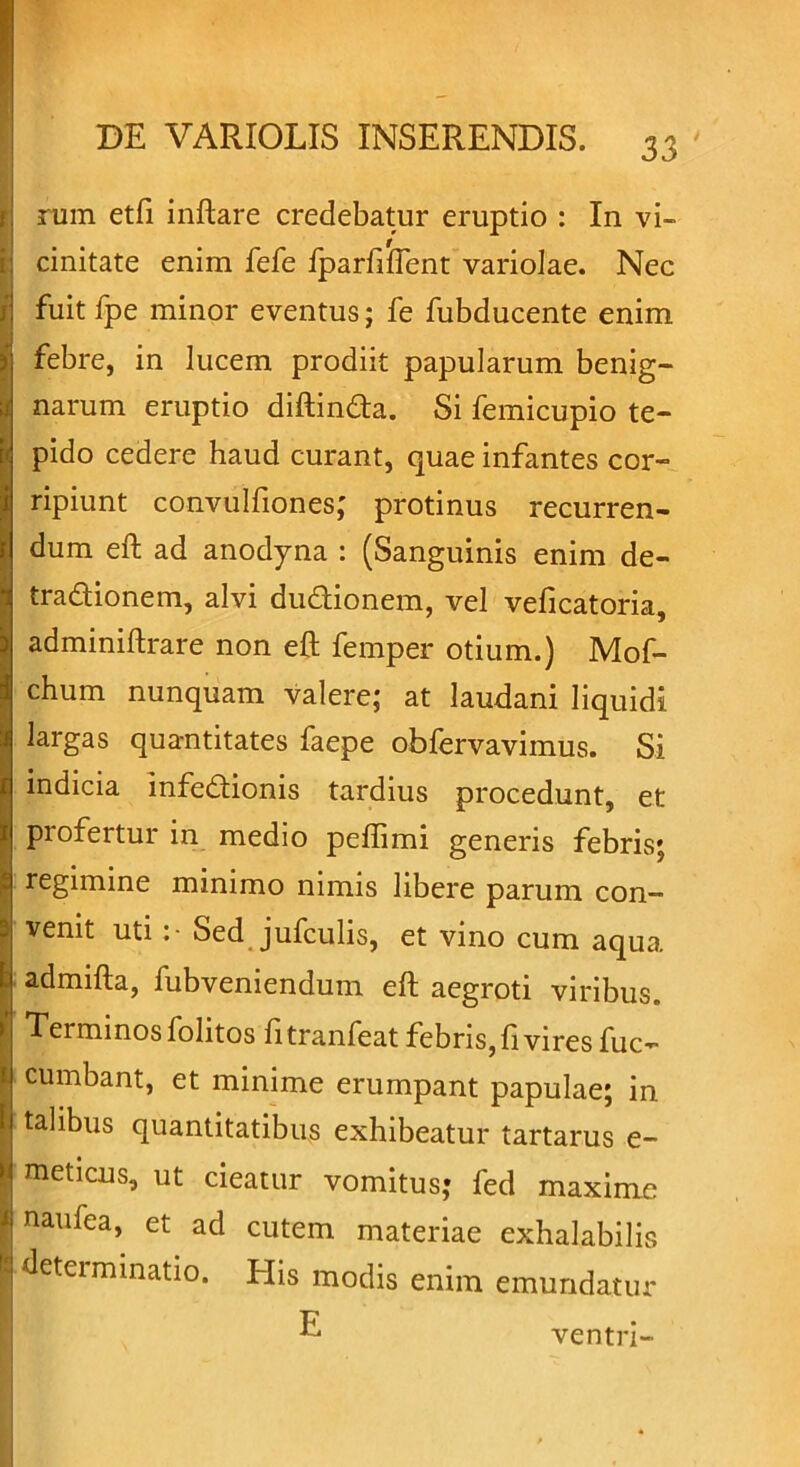 rum etfi inftare credebatur eruptio : In vi- cinitate enim fefe fparfiflent variolae. Nec fuit fpe minor eventus; fe fubducente enim ) febre, in lucem prodiit papularum benig- I narum eruptio diftinda. Si femicupio te- pido cedere haud curant, quae infantes cor- ripiunt convulfiones; protinus recurren- dum eft ad anodyna : (Sanguinis enim de- tradionem, alvi dudionem, vel veficatoria, adminiftrare non eft femper otium.) Mof- chum nunquam valere; at laudani liquidi largas quantitates faepe obfervavimus. Si indicia infedionis tardius procedunt, et profertur in medio peffimi generis febris; regimine minimo nimis libere parum con- venit uti Sed jufculis, et vino cum aqua admifta, fubveniendum eft aegroti viribus. Terminos folitos litranfeat febris, ft vires fuc- cumbant, et minime erumpant papulae; in talibus quantitatibus exhibeatur tartarus e- meticus, ut cieatur vomitus; fed maxime 1 naufea, et ad cutem materiae exhalabilis determinatio. Elis modis enim emundatur ^ ventri-