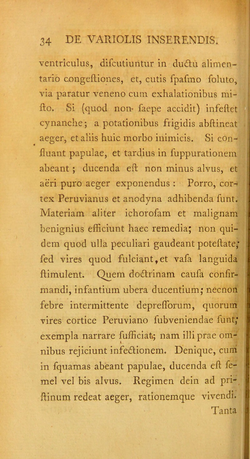 ventriculus, difcutiuntur in du&u alimen- tario congeftiones, et, cutis fpafmo foluto, via paratur veneno cum exhalationibus mi- fto. Si (quod non- faepe accidit) infeftet cynanche; a potationibus frigidis abftineat aeger, et aliis huic morbo inimicis. Si con- fluant papulae, et tardius in fuppurationem abeant ; ducenda eft non minus alvus, et aeri puro aeger exponendus : Porro, cor-> tex Peruvianus et anodyna adhibenda funt. Materiam aliter ichorofam et malignam benignius efficiunt haec remedia; non qui- dem quod ulla peculiari gaudeant poteftate; fed vires quod fulciant,et vafa languida ftimulent. Quem dodtrinam caufa confir- mandi, infantium ubera ducentium; necnon febre intermittente depreflorum, quorum vires cortice Peruviano fubveniendae funt; exempla narrare fufficiat»; nam illi prae om- nibus rejiciunt infe&ionem. Denique, curri in fquamas abeant papulae, ducenda eft fe- mel vel bis alvus. Regimen dein ad pri- ftinum redeat aeger, rationemque vivendi. Tanta