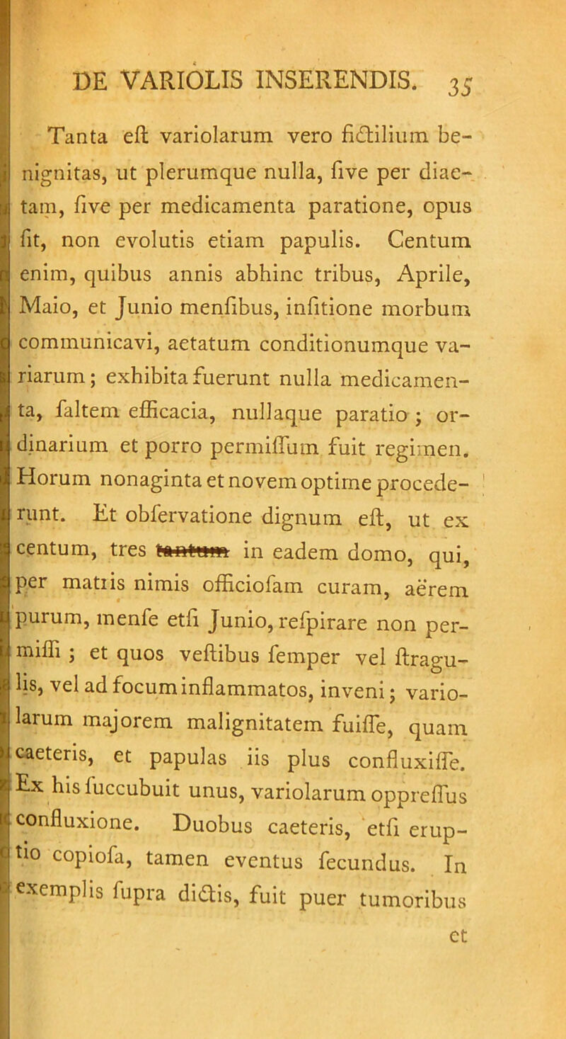 Tanta ett variolarum vero fictilium be- nignitas, ut plerumque nulla, flve per diae- tam, flve per medicamenta paratione, opus fit, non evolutis etiam papulis. Centum enim, quibus annis abhinc tribus, Aprile, Maio, et Junio menfibus, infitione morbum communicavi, aetatum conditionumque va- riarum; exhibita fuerunt nulla medicamen- ta, faltem efficacia, nullaque paratio ; or- dinarium et porro permitium fuit regimen. Horum nonaginta et novem optime procede- runt. Et obfervatione dignum eft, ut ex centum, tres in eadem domo, qui, per mati is nimis officiofam curam, aerem purum, mente etfi Junio, refpirare non per- miffi ; et quos veftibus femper vel ftragu- hs, vel ad focum inflammatos, inveni; vario- larum majorem malignitatem fuifle, quam caeteris, et papulas iis plus confluxifle. Ex his fuccubuit unus, variolarum oppreflus confluxione. Duobus caeteris, etfi erup- t10 copiofa, tamen eventus fecundus. In exemplis fupra didis, fuit puer tumoribus et