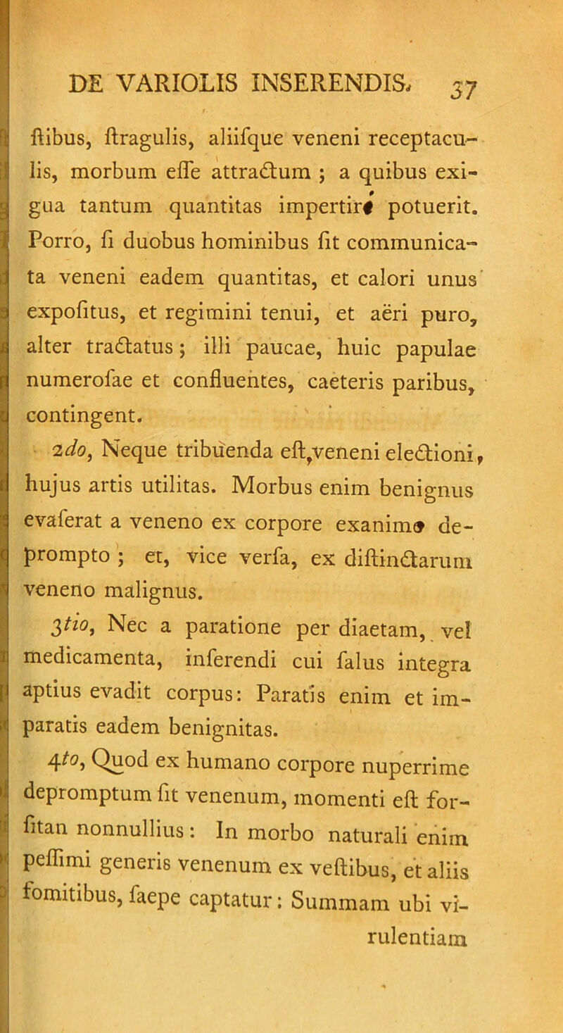 ftibus, ftragulis, aliifque veneni receptacu- lis, morbum efle attradum ; a quibus exi- gua tantum quantitas impertirf potuerit. Porro, fi duobus hominibus fit communica- ta veneni eadem quantitas, et calori unus expofitus, et regimini tenui, et aeri puro, alter tradatus; illi paucae, huic papulae numerofae et confluentes, caeteris paribus, contingent. 2do, Neque tribuenda eftrveneni eledioni, hujus artis utilitas. Morbus enim benignus evaferat a veneno ex corpore exanimo de- prompto ; et, vice verfa, ex diftindarum veneno malignus. 3**°* Nec a paratione per diaetam, vel I medicamenta, inferendi cui falus integra aptius evadit corpus: Paratis enim et im- paratis eadem benignitas. 4to, Quod ex humano corpore nuperrime depromptum fit venenum, momenti efl: for- fitan nonnullius : In morbo naturali enim Speflimi generis venenum ex vehibus, et aliis fomitibus,faepe captatur: Summam ubi vi- rulentiam