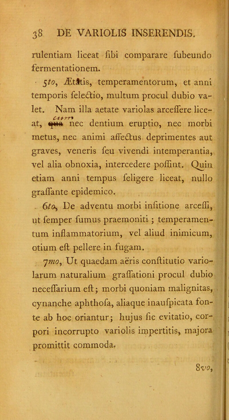 rulentiam liceat fibi comparare fubeundo fermentationem. 5/0, iEtitis, temperamentorum, et anni temporis feledtio, multum procul dubio va- let. Nam illa aetate variolas arceffere lice— ciyrr* . at, qpa nec dentium eruptio, nec morbi metus, nec animi afiedtus deprimentes aut graves, veneris feu vivendi intemperantia, vel alia obnoxia, intercedere poflint. Quin etiam anni tempus feligere liceat, nullo graflante epidemico. 6ta, De adventu morbi infitione arcefli, ut femper fumus praemoniti; temperamen- tum inflammatorium, vel aliud inimicum, otium eft pellere in fugam. 7mo, Ut quaedam aeris conftitutio vario- larum naturalium graflationi procul dubio neceflarium eft; morbi quoniam malignitas, cynanche aphthofa, aliaque inaufpicata fon- te ab hoc oriantur; hujus fic evitatio, cor- pori incorrupto variolis impertitis, majora promittit commoda.