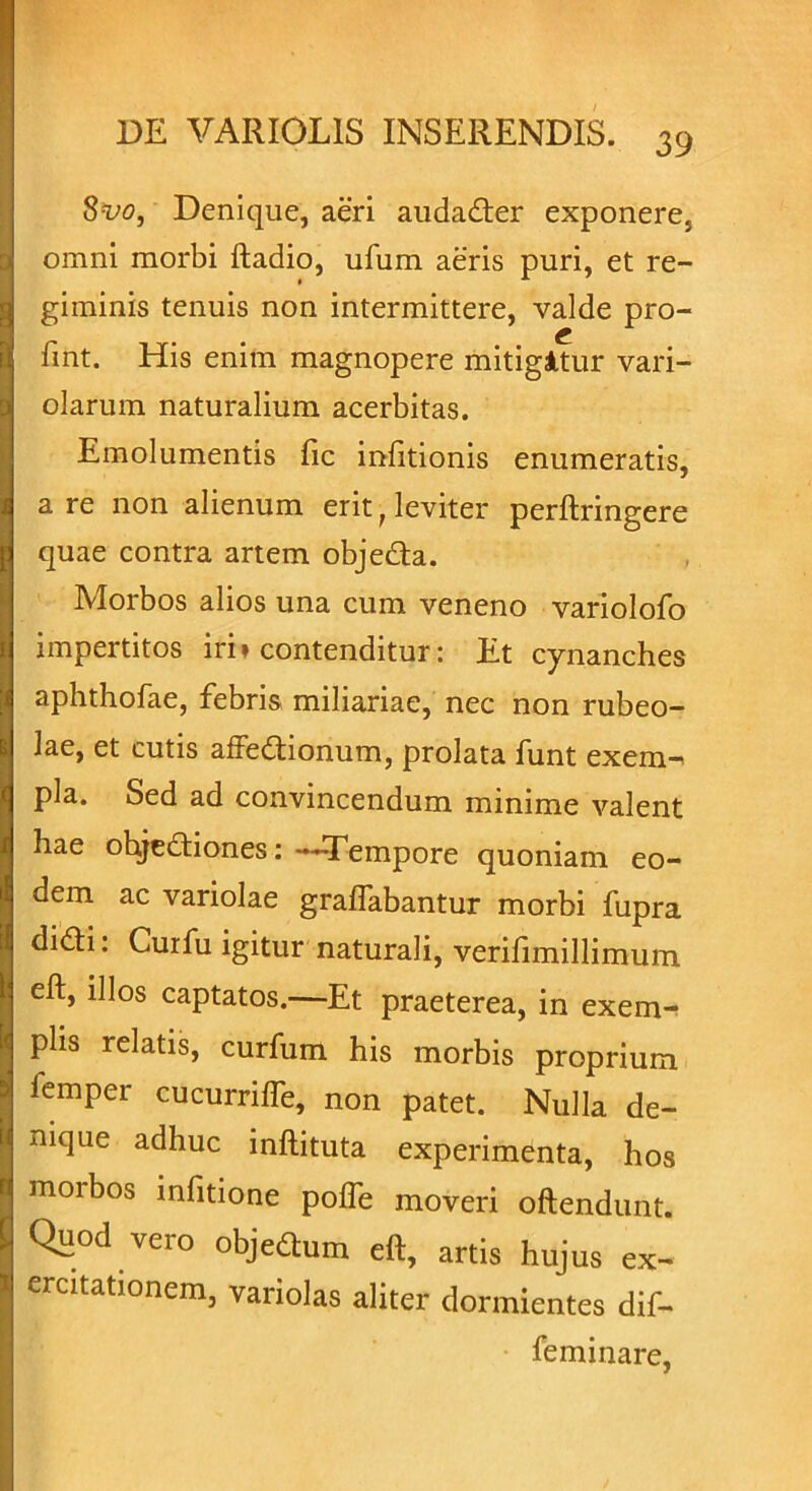 8vo, Denique, aeri audader exponere, omni morbi ftadio, ufum aeris puri, et re- giminis tenuis non intermittere, valde pro- £ fmt. His enim magnopere mitigltur vari- olarum naturalium acerbitas. Emolumentis fic infitionis enumeratis, a re non alienum erit ■ leviter perftringere quae contra artem objeda. Morbos alios una cum veneno variolofo impertitos iri» contenditur: Et cynanches aphthofae, febris miliariae, nec non rubeo- lae, et cutis affedionum, prolata funt exem^ pia. Sed ad convincendum minime valent hae ohjediones:—Tempore quoniam eo- dem ac variolae graffabantur morbi fupra didi: Curfu igitur naturali, verifimillimum eft, illos captatos.—Et praeterea, in exem- plis relatis, curfum his morbis proprium femper cucurriffe, non patet. Nulla de- nique adhuc inftituta experimenta, hos morbos infitione poffe moveri oftendunt. Quod vero objedum eft, artis hujus ex- ercitationem, variolas aliter dormientes dif- feminare,