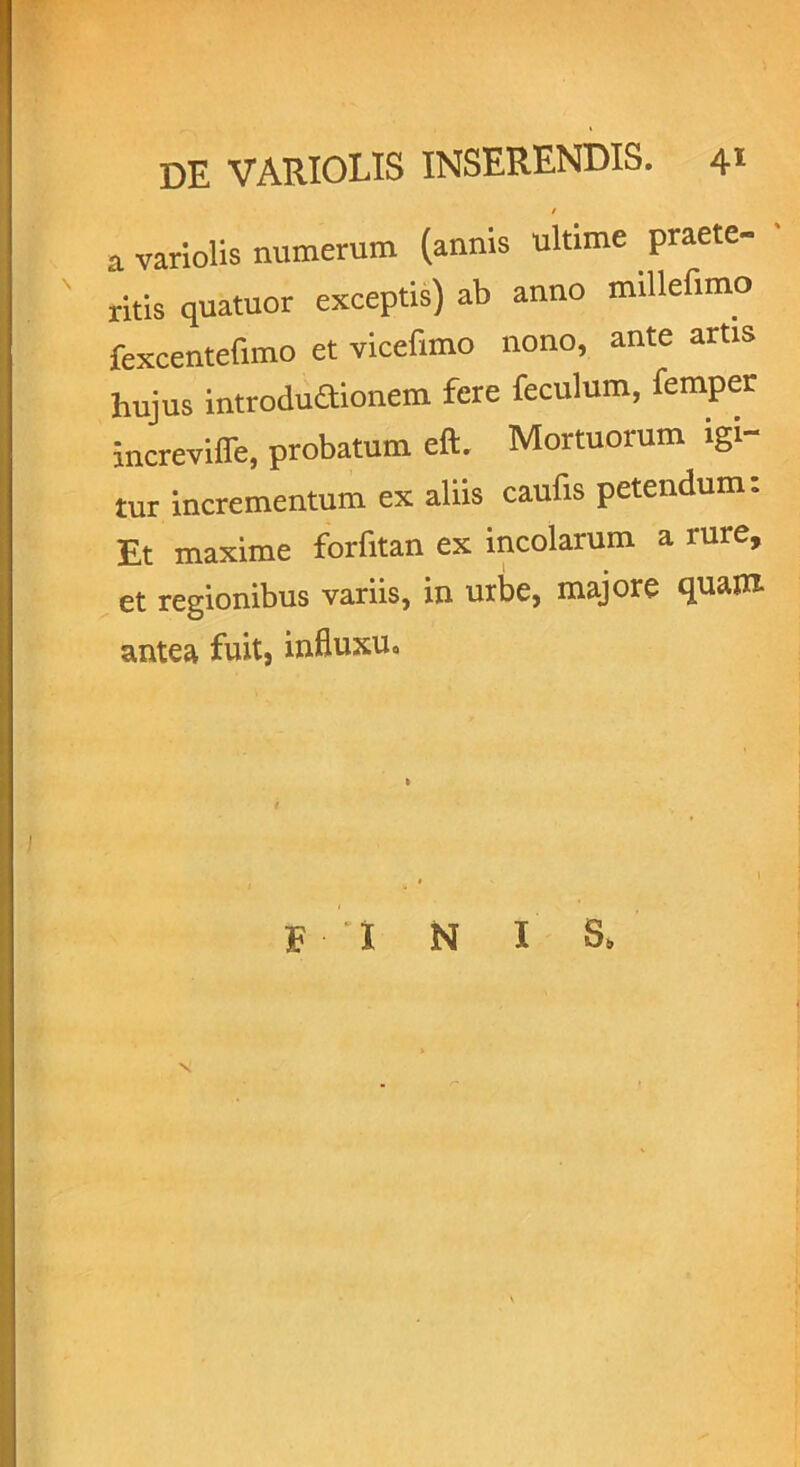 / a variolis numerum (annis ultime praete- ritis quatuor exceptis) ab anno millefimo fexcentefnno et vicefimo nono, ante artis hujus introductionem fere feculum, femper increvifle, probatum eft. Mortuorum igi- tur incrementum ex aliis caufis petendum: Et maxime forfitan ex incolarum a rure, et regionibus variis, in urbe, majore quam antea fuit, influxu. F I N I S„ N