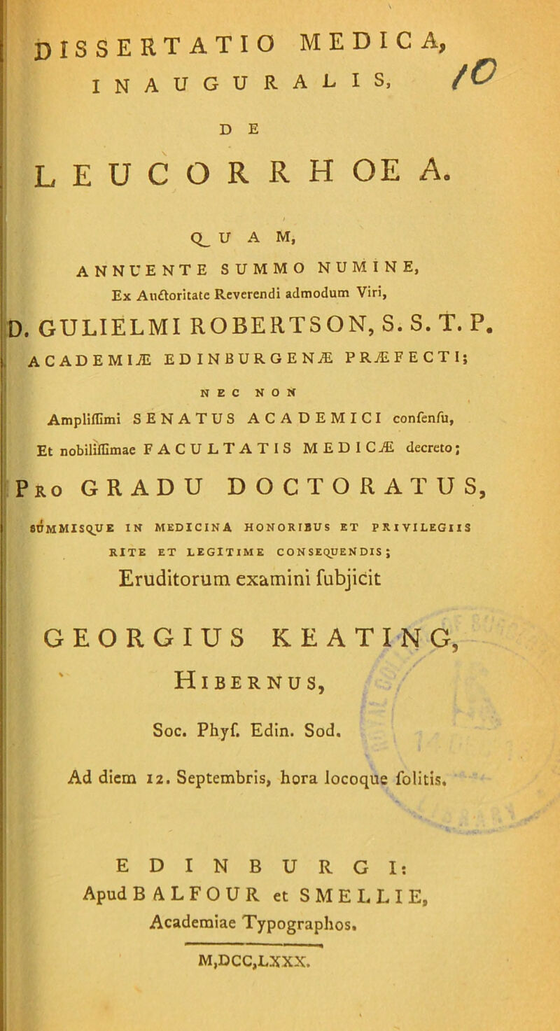 INAUGURALIS, leucorrhoea. Q_ U A M, ANNUENTE SUMMO NUMINE, Ex Auftoritate Reverendi admodum Viri, b. GULIELMI ROBERTSON, S. S. T. P. ! ACADEMIJE EDINBURGENjE PRjEFECTI; NEC NON Ampliflimi SENATUS ACADEMICI confenfu, Et nobiliffimae FACULTATIS MEDI CiE decreto; 'Pro gradu D O C T O R A T U S, #nMMIS(lVE IN MEDICINA HONORIBUS ET PRIVILEGIIS GEORGIUS KEATING, Hibernus, Soc. Phyf. Edin. Sod. Ad diem 12. Septembris, hora locoque folitis. EDINBURGI; Apud BALFOUR etSMELLIE, Academiae Typographos. D E RITE ET LEGITIME C ON SEqUEN DIS ; Eruditorum examini fubjicit M,DCC,LXXX.