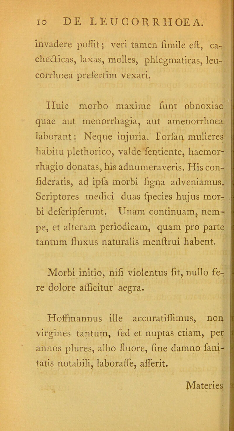 invadere poffit; veri tamen fimile eft, ca- chedticas, laxas, molles, phlegmaticas, leu- corrhoea prefertim vexari. Huic morbo maxime funt obnoxiae] quae aut menorrhagia, aut amenorrhoey laborant: Neque injuria. Forfan muliere^ habitu plethorico, valde Tentiente, liaemor-3 rhagio donatas, his adnumeraveris. His con- fideraiis, ad ipfa morbi figna adveniamus’! Scriptores medici duas fpecies hujus mor-^ bi defcripferunt. Unam continuam, nem- pe, et alteram periodicam, quam pro partm tantum fluxus naturalis menftrui habent. Morbi initio, nifi violentus fit, nullo fcr re dolore afficitur aegra. Hofiinannus ille accuratiffimus, non virgines tantum, fed et nuptas etiam, per annos plures, albo fluore, fine damno fani- tatis notabilij laboraffe, aflbrit. Materies