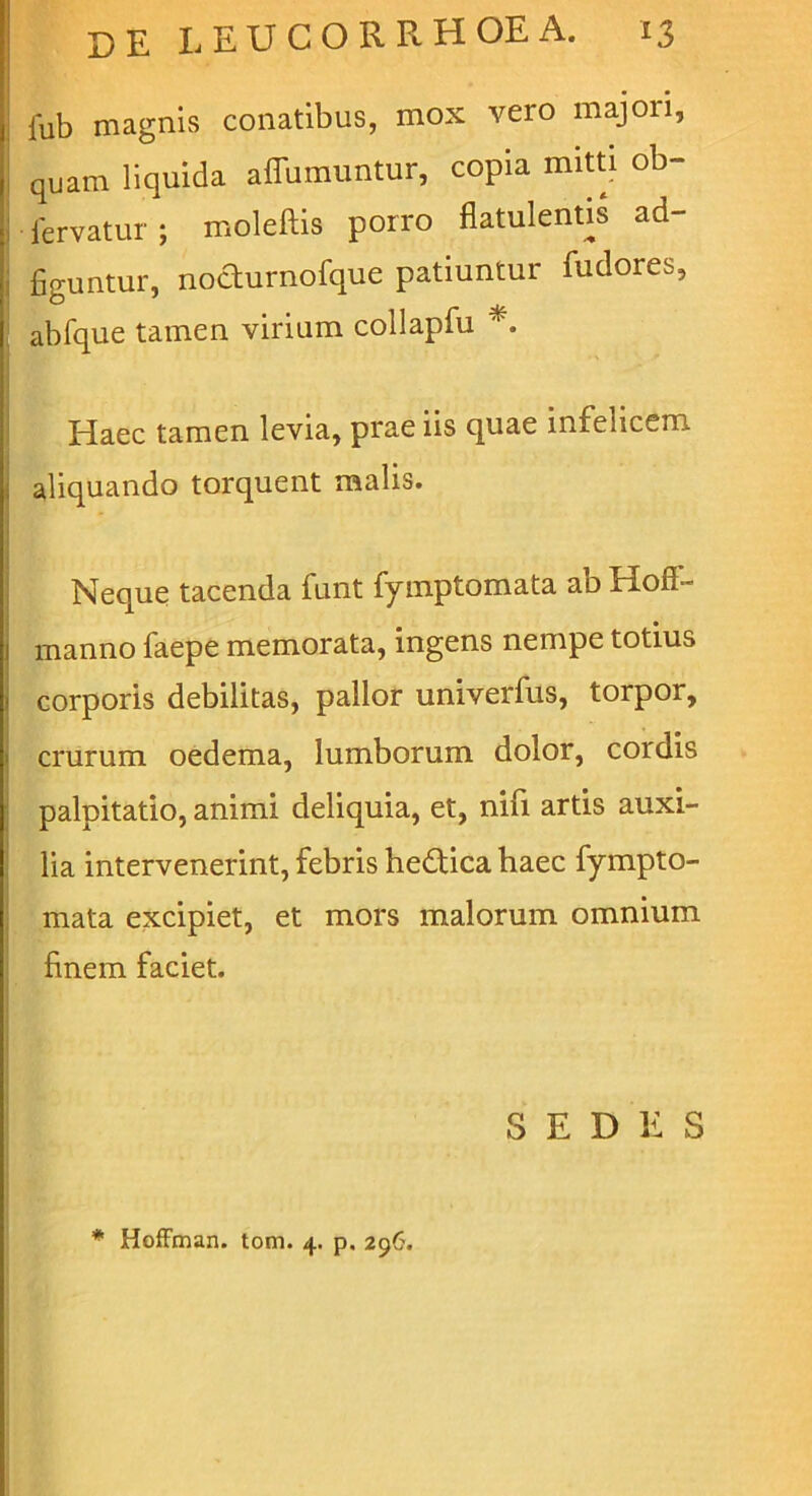 lub magnis conatibus, mox vero majori, quam liquida affumuntur, copia miwj ob- fervatur; moleftis porro flatulentis ad- figuntur, noaurnofque patiuntur fudores, abfque tamen virium collapfu Haec tamen levia, prae iis quae infelicem aliquando torquent malis. Neque tacenda funt fyinptomata ab Hoff- manno faepe memorata, ingens nempe totius corporis debilitas, pallor univerfus, torpor, crurum oedema, lumborum dolor, cordis palpitatio, animi deliquia, et, nifi artis auxi- lia intervenerint, febris hedica haec fympto- mata excipiet, et mors malorum omnium finem faciet. S E D 1: S * HofFman. tom. 4, p, 296.