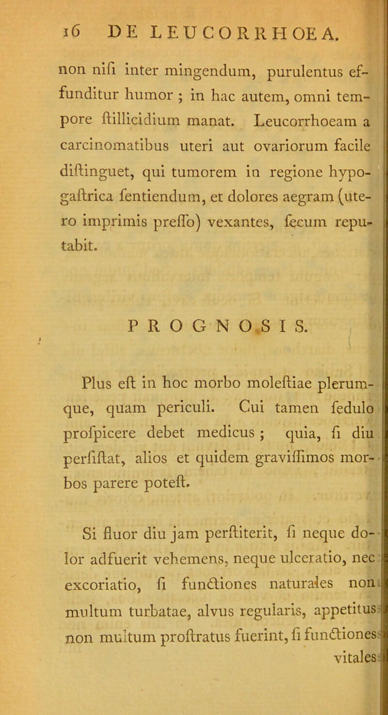 non niE inter mingendum, purulentus effl funditur humor ; in hac autem, omni tem-3 pore ftillicidium manat. Leucorrhoeam ^ carcinomatibus uteri aut ovariorum facil^ diftinguet, qui tumorem in regione hypo^ ;aftrica fentiendum, et dolores aegram (ute- ro imprimis prelTo) vexantes, fecum repu^ tabit. cr P R O G N O.S I S. Plus eft in hoc morbo moleftiae plerumfl que, quam periculi. Cui tamen fedulm profpicere debet medicus ; quia, fi diu i. perfiftat, alios et quidem graviffimos mor- bos parere poteft. Si fluor diu jam perftiterit, fi neque do-- lor adfuerit vehemens, neque ulceratio, nec- excoriatio, fi functiones naturales noni multum turbatae, alvus regularis, appetitus- non multum proftratus fuerint, fl funCtioness vitales-