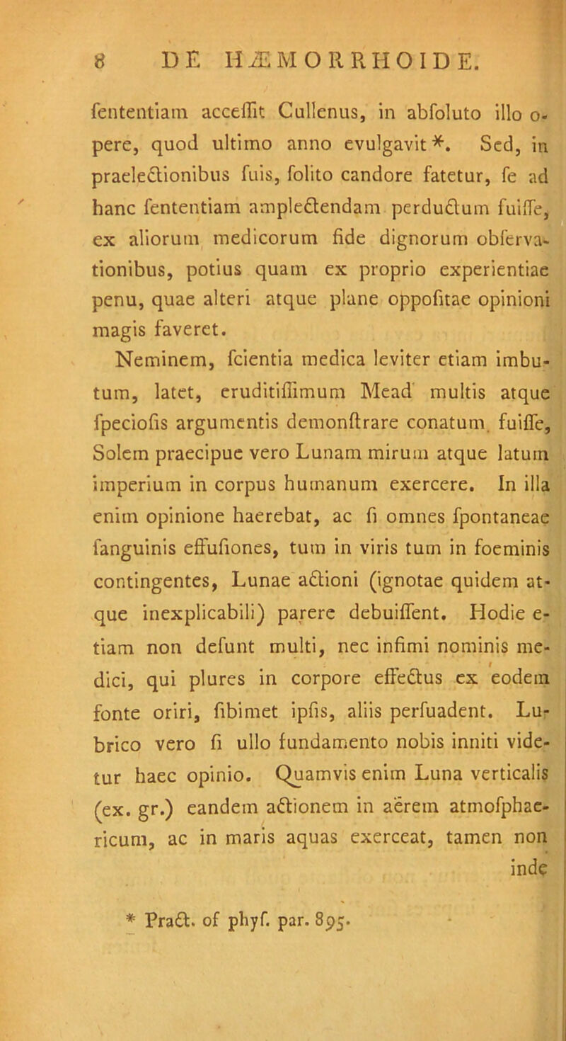 (ententiam accedit Cullenus, in abfoluto illo o- pere, quod ultimo anno evulgavit*. Sed, in praelectionibus Tuis, folito candore fatetur, fe ad hanc fententiam ample&endam perduCtum fuiffe* ex aliorum medicorum fide dignorum obferva- tionibus, potius quam ex proprio experientiae penu, quae alteri atque plane oppofitae opinioni magis faveret. Neminem, fcientia medica leviter etiam imbu- tum, latet, eruditiflimum Mead multis atque fpeciofis argumentis demonftrare conatum fuiffe, Solem praecipue vero Lunam mirum atque latuin imperium in corpus humanum exercere. In illa enim opinione haerebat, ac fi omnes fpontaneae fanguinis effufiones, tum in viris tum in foeminis contingentes, Lunae aCtioni (ignotae quidem at- que inexplicabili) parere debuiffent. Hodie e- tiam non defunt multi, nec infimi nominis me- dici, qui plures in corpore efFeCtus ex eodein fonte oriri, fibimet ipfis, aliis perfuadent. Lu- brico vero fi ullo fundamento nobis inniti vide- tur haec opinio. Quamvis enim Luna verticalis (ex. gr.) eandem aftionem in aerem atmofphac- ricum, ac in maris aquas exerceat, tamen non inde * PraCl. of phyf. par. 895.