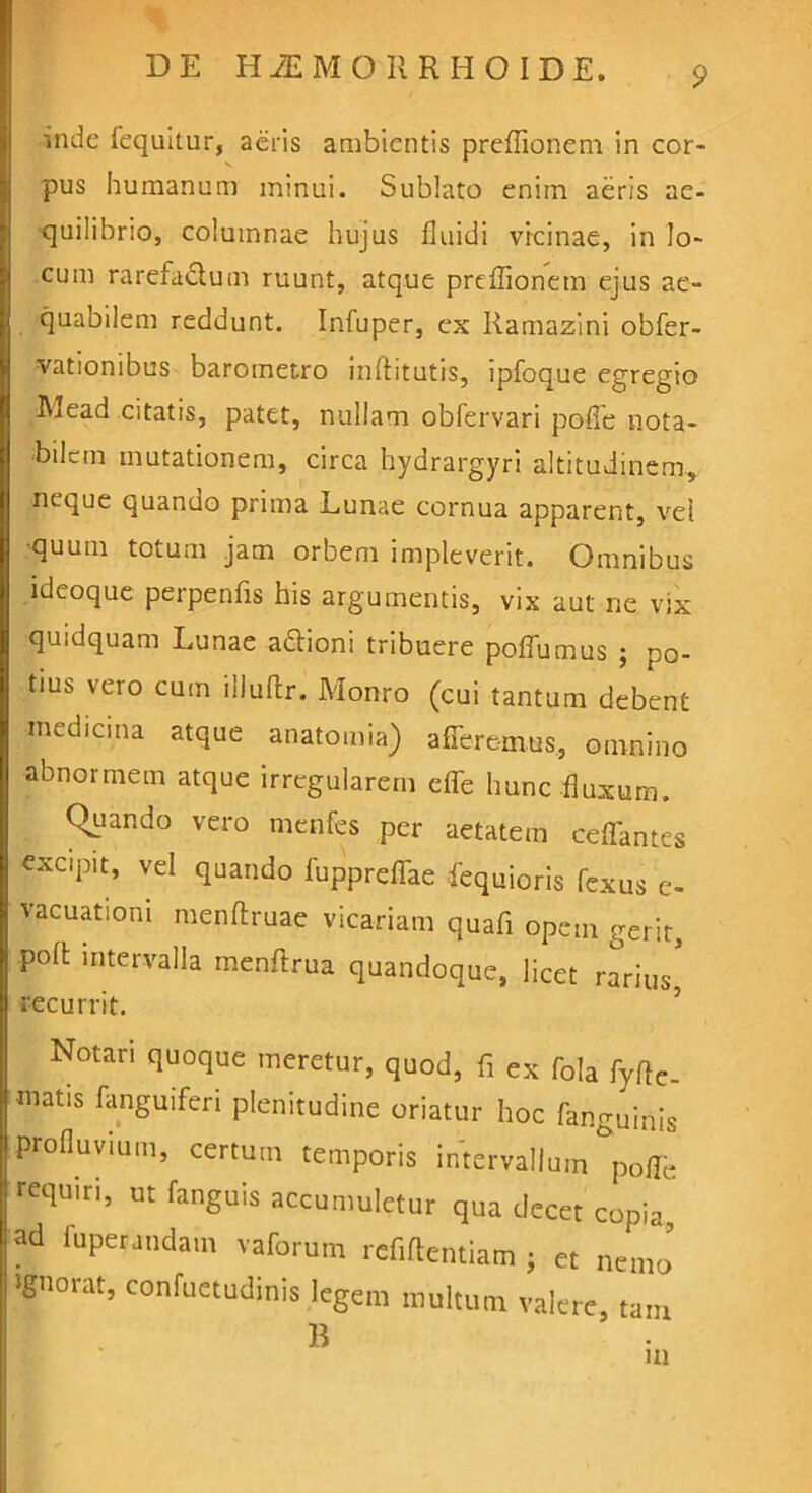 mde fequitur, aeris ambientis preffionem in cor- pus humanum minui. Sublato enim aeris ae- quilibrio, columnae hujus fluidi vicinae, in lo- cum rarefactum ruunt, atque preffionem ejus ae- quabilem reddunt. Infuper, ex Ramazini obfer- vationibus barometro inflitutis, ipfoque egregio Mead citatis, patet, nullam obfervari pofie nota- bilem mutationem, circa hydrargyri altitudinem, neque quando prima Lunae cornua apparent, vel •quum totum jam orbem impleverit. Omnibus ideoque perpenfis his argumentis, vix aut ne vix quidquam Lunae aftioni tribuere poffumus ; po- tius vero cum ilJuftr. Monro (cui tantum debent medicina atque anatomia) afferemus, omnino abnormem atque irregularem effe hunc fluxum. Quando vero menfes per aetatem ceffantes excipit, vel quando fuppreffae fequioris fexus e- vacuationi menftruae vicariam quafi opem gerit, poli; intervalla menftrua quandoque, licet rarius recurrit. Notari quoque meretur, quod, fi ex fola fyfle- rnatis fanguiferi plenitudine oriatur hoc fanguinis profluvium, certum temporis intervallum poffe requiri, ut fanguis accumuletur qua decet copia, ad fuperundam vaforum refiftentiam j et nemo’ ignorat, confuetudinis legem multum valere, tam B m