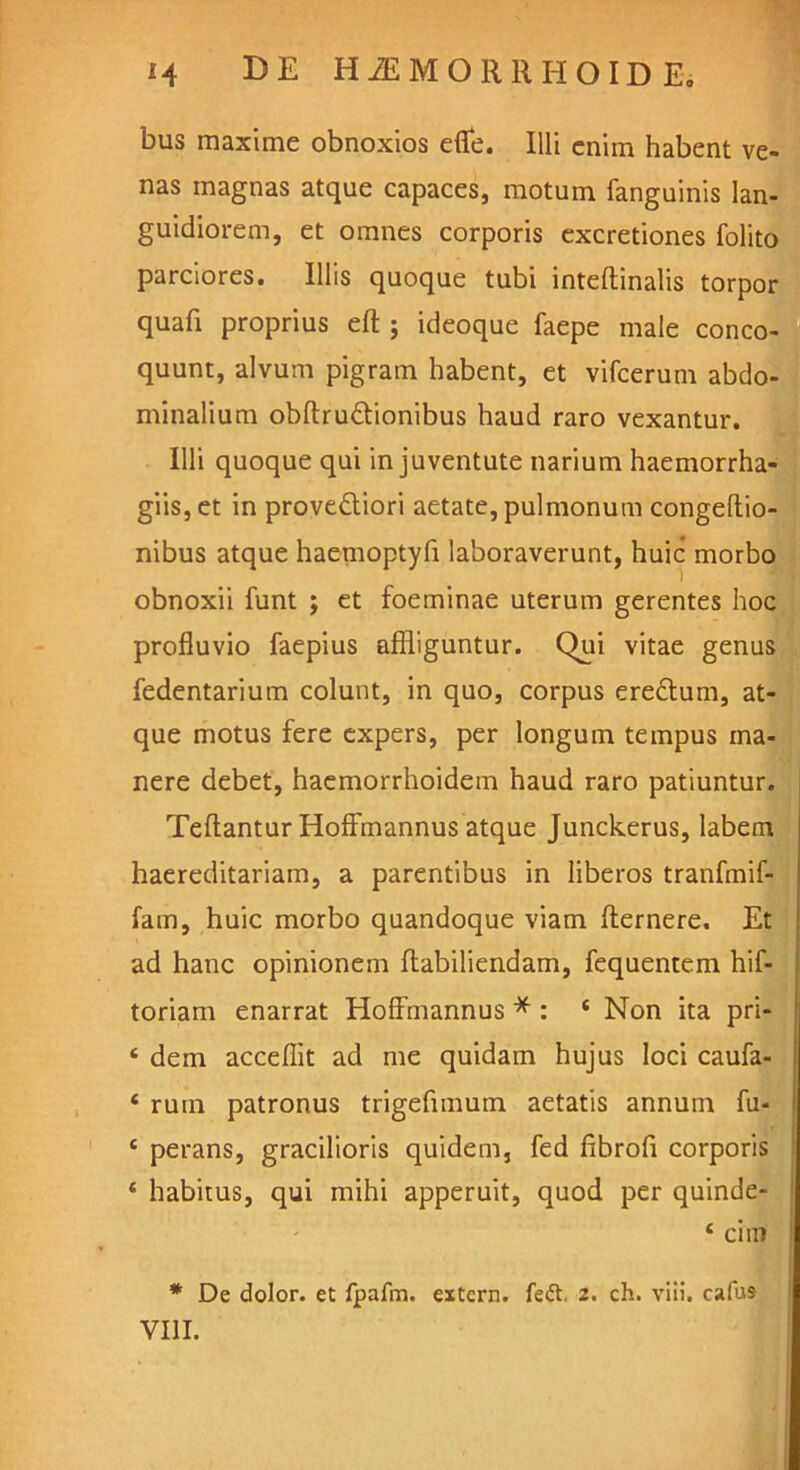 bus maxime obnoxios efle. Illi enim habent ve- nas magnas atque capaces, motum fanguinis lan- guidiorem, et omnes corporis excretiones folito parciores. Illis quoque tubi inteftinalis torpor quafi proprius eft ; ideoque faepe male conco- quunt, alvum pigram habent, et vifcerum abdo- minalium obftru&ionibus haud raro vexantur. Illi quoque qui in juventute narium haemorrha- giis,et in provedtiori aetate, pulmonum congeftio- nibus atque haemoptyfi laboraverunt, huic morbo obnoxii funt ; et foeminae uterum gerentes hoc profluvio faepius affliguntur. Qui vitae genus fedentarium colunt, in quo, corpus erectum, at- que motus fere expers, per longum tempus ma- nere debet, haemorrhoidem haud raro patiuntur. Teftantur Hoffmannus atque Junckerus, labem haereditariam, a parentibus in liberos tranfmif- fam, huic morbo quandoque viam flernere. Et ad hanc opinionem ftabiliendam, fequentem hif- toriam enarrat Hoffmannus * : s Non ita pri- ‘ dem acceflit ad me quidam hujus loci caufa- ‘ rutn patronus trigefimum aetatis annum fu* c perans, gracilioris quidem, fed fibrofl corporis * habitus, qui mihi apperuit, quod per quinde- ‘ cim * De dolor, et fpafm. extern, fed, 2. ch. viii. cafus VIII.