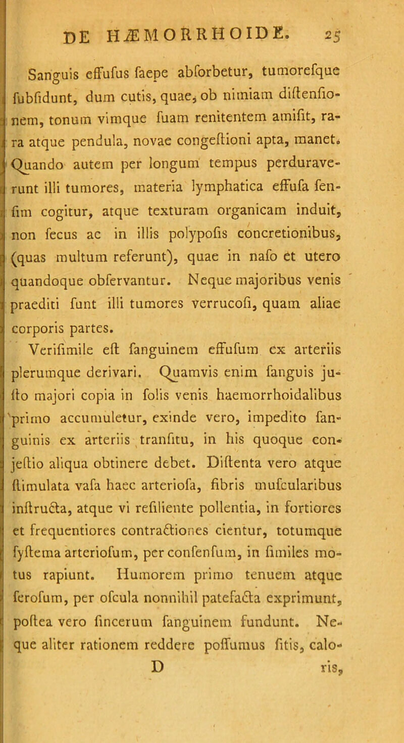 Sanguis effufus faepe abforbetur, tumorefque fubfidunt, dum cutis, quae, ob nimiam diftenfio- nem, tonum vimque fuarn renitentem amifit, ra- ra atque pendula, novae congeftioni apta, manet» Quando autem per longum tempus perdurave- runt illi tumores, materia lymphatica effufa fen- fim cogitur, atque texturam organicam induit, non fecus ac in illis polypofis concretionibus, (quas multum referunt), quae in nafo et utero quandoque obfervantur. Neque majoribus venis praediti funt illi tumores verrucofi, quam aliae corporis partes. Verifimile eft fanguinem effufum ex arteriis plerumque derivari. Quamvis enim fanguis ju- llo majori copia in folis venis haemorrhoidalibus 'primo accumuletur, exinde vero, impedito fan- guinis ex arteriis tranfitu, in his quoque con- jeftio aliqua obtinere debet. Diftenta vero atque llimulata vafa haec arteriofa, fibris mufcularibus inftrudta, atque vi refiliente pollentia, in fortiores et frequentiores contra&iones cientur, totumque fyftema arteriofum, per confenfum, in fimiles mo- tus rapiunt. Humorem primo tenuem atque ferofum, per ofcula nonnihil patefacta exprimunt, poltea vero fincerum fanguinem fundunt. Ne- I que aliter rationem reddere poffumus fitis, calo- D vis,