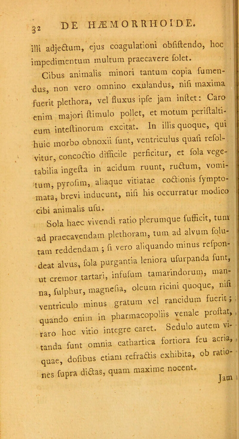 illi adje&um, ejus coagulationi obfiftendo, hoc impedimentum multum praecavere folet. Cibus animalis minori tantum copia fumen- dus non vero omnino expiandus, nifi maxima fuerit plethora, vel fluxus ipfe jam inflet: Caro enim majori ftimulo pollet, et motum periftalti- cum inteftinorum excitat. In illis quoque, qui huic morbo obnoxii funt, ventriculus quali refol- vitur, concoftio difficile perficitur, et fola vege- tabilia ingefta in acidum ruunt, rudium, vomi- tum, pyrofim, aliaque vitiatae codionis fympto- mata, brevi inducunt, nifi his occurratur modico cibi animalis ufu. Sola haec vivendi ratio plerumque fufficit, tutu ad praecavendam plethoram, tum ad alvum folu- tam reddendam ; fi vero aliquando minus refpon- deat alvus, fola purgantia leniora ufurpanda funt, ut cremor tartari, infufum tamarindorum, man- na, fulphur, magnefia, oleum ricini quoque, n.f. ventriculo minus gratum vel rancidum fuent; quando enim in pharmacgpoliis venale proflat, raro hoc vitio integre caret. Sedulo autem vi- tanda funt omnia cathartica fortiora feu acria, quae, dofibus etiam refodis exhibita, ob ratio- nes fupra dictas, quam maxime nocent.